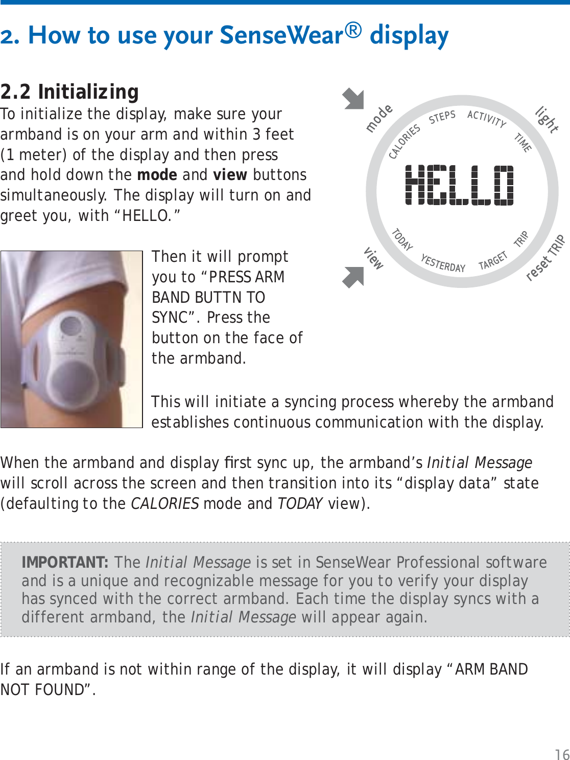 162. How to use your SenseWear® display2.2 InitializingTo initialize the display, make sure your armband is on your arm and within 3 feet (1 meter) of the display and then press and hold down the mode and view buttons simultaneously. The display will turn on and greet you, with “HELLO.”Then it will prompt you to “PRESS ARM BAND BUTTN TO SYNC”. Press the button on the face of the armband. This will initiate a syncing process whereby the armband establishes continuous communication with the display.When the armband and display ﬁ rst sync up, the armband’s Initial Message will scroll across the screen and then transition into its “display data” state (defaulting to the CALORIES mode and TODAY view).tlighresetTRIP wviemode                                   CALORIES      STEPS      ACTIVITY       TIME TODAY       YESTERDAY        TARGET       TRIP                   IMPORTANT: The Initial Message is set in SenseWear Professional software and is a unique and recognizable message for you to verify your display has synced with the correct armband. Each time the display syncs with a different armband, the Initial Message will appear again.If an armband is not within range of the display, it will display “ARM BAND NOT FOUND”.