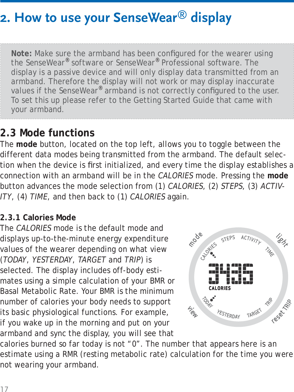 172. How to use your SenseWear® displayNote: Make sure the armband has been conﬁ gured for the wearer using the SenseWear® software or SenseWear® Professional software. The display is a passive device and will only display data transmitted from an armband. Therefore the display will not work or may display inaccurate values if the SenseWear® armband is not correctly conﬁ gured to the user. To set this up please refer to the Getting Started Guide that came with your armband.2.3 Mode functionsThe mode button, located on the top left, allows you to toggle between the different data modes being transmitted from the armband. The default selec-tion when the device is ﬁ rst initialized, and every time the display establishes a connection with an armband will be in the CALORIES mode. Pressing the mode button advances the mode selection from (1) CALORIES, (2) STEPS, (3) ACTIV-ITY, (4) TIME, and then back to (1) CALORIES again.2.3.1 Calories Mode The CALORIES mode is the default mode and displays up-to-the-minute energy expenditure values of the wearer depending on what view (TODAY, YESTERDAY, TARGET and TRIP) is selected. The display includes off-body esti-mates using a simple calculation of your BMR or Basal Metabolic Rate. Your BMR is the minimum number of calories your body needs to support its basic physiological functions. For example, if you wake up in the morning and put on your armband and sync the display, you will see that calories burned so far today is not “0”. The number that appears here is an estimate using a RMR (resting metabolic rate) calculation for the time you were not wearing your armband. tlighresetTRIP wviemode                                   CALORIES      STEPS      ACTIVITY       TIME TODAY       YESTERDAY        TARGET       TRIP                   