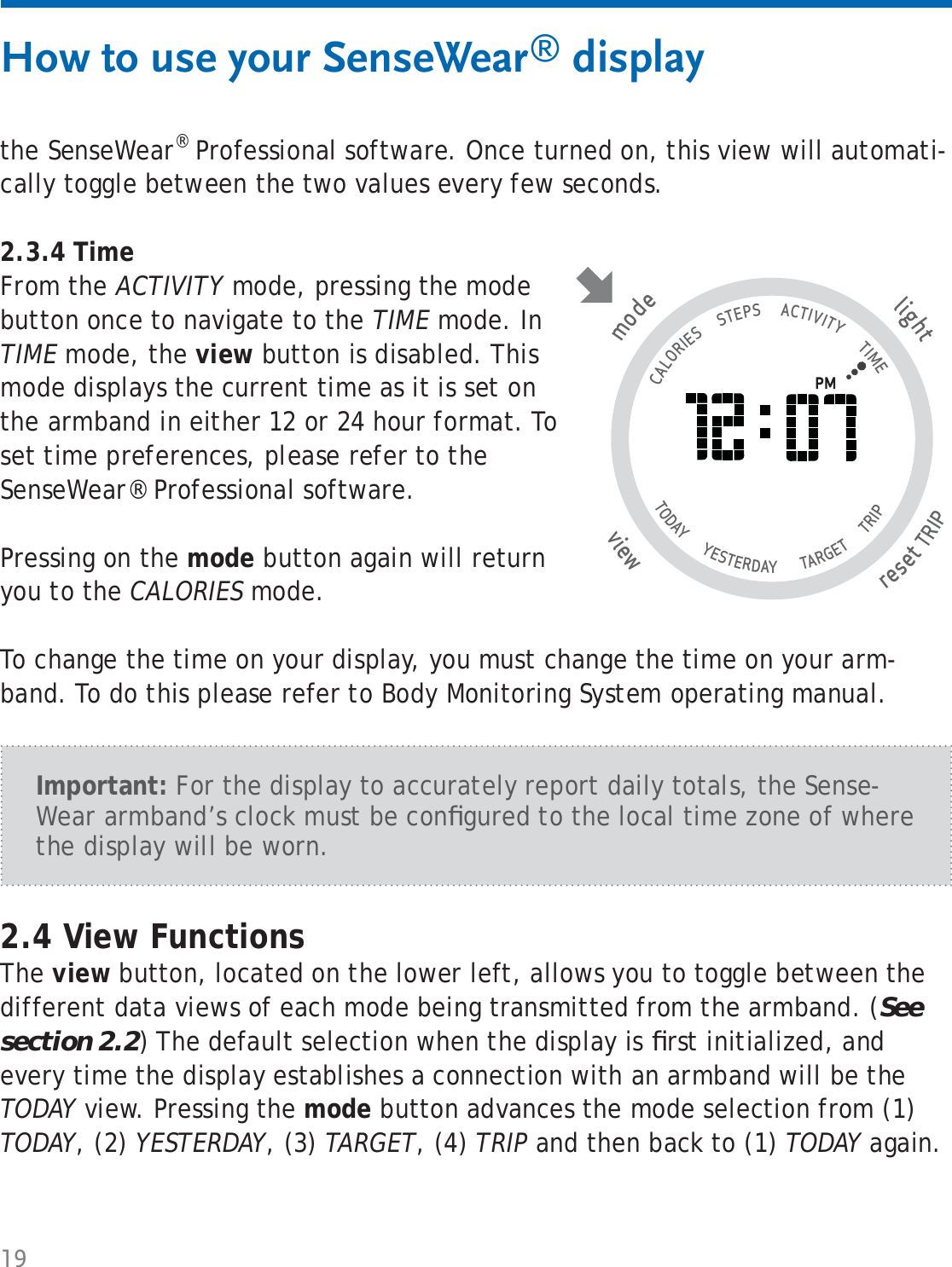 19the SenseWear® Professional software. Once turned on, this view will automati-cally toggle between the two values every few seconds.2.3.4 Time From the ACTIVITY mode, pressing the mode button once to navigate to the TIME mode. In TIME mode, the view button is disabled. This mode displays the current time as it is set on the armband in either 12 or 24 hour format. To set time preferences, please refer to the SenseWear® Professional software.Pressing on the mode button again will return you to the CALORIES mode.To change the time on your display, you must change the time on your arm-band. To do this please refer to Body Monitoring System operating manual. How to use your SenseWear® display2.4 View FunctionsThe view button, located on the lower left, allows you to toggle between the different data views of each mode being transmitted from the armband. (See section 2.2) The default selection when the display is ﬁ rst initialized, and every time the display establishes a connection with an armband will be the TODAY view. Pressing the mode button advances the mode selection from (1) TODAY, (2) YESTERDAY, (3) TARGET, (4) TRIP and then back to (1) TODAY again.tlighresetTRIP wviemode                                   CALORIES      STEPS      ACTIVITY       TIME TODAY       YESTERDAY        TARGET       TRIP                   Important: For the display to accurately report daily totals, the Sense-Wear armband’s clock must be conﬁ gured to the local time zone of where the display will be worn.