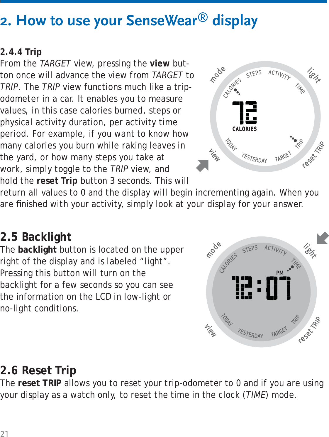 212. How to use your SenseWear® display2.4.4 TripFrom the TARGET view, pressing the view but-ton once will advance the view from TARGET to TRIP. The TRIP view functions much like a trip-odometer in a car. It enables you to measure values, in this case calories burned, steps or physical activity duration, per activity time period. For example, if you want to know how many calories you burn while raking leaves in the yard, or how many steps you take at work, simply toggle to the TRIP view, and hold the reset Trip button 3 seconds. This will return all values to 0 and the display will begin incrementing again. When you are ﬁ nished with your activity, simply look at your display for your answer.tlighresetTRIP wviemode                                   CALORIES      STEPS      ACTIVITY       TIME TODAY       YESTERDAY        TARGET       TRIP                   2.5 BacklightThe backlight button is located on the upper right of the display and is labeled “light”. Pressing this button will turn on the backlight for a few seconds so you can see the information on the LCD in low-light or no-light conditions.tlighresetTRIP wviemode                                   CALORIES      STEPS      ACTIVITY       TIME TODAY       YESTERDAY        TARGET       TRIP                   2.6 Reset TripThe reset TRIP allows you to reset your trip-odometer to 0 and if you are using your display as a watch only, to reset the time in the clock (TIME) mode. 