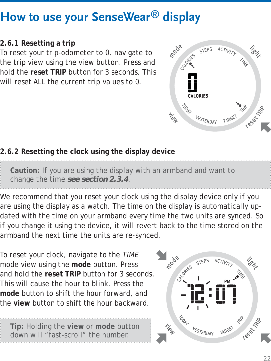 22How to use your SenseWear® display2.6.1 Resetting a tripTo reset your trip-odometer to 0, navigate to the trip view using the view button. Press and hold the reset TRIP button for 3 seconds. This will reset ALL the current trip values to 0.tlighresetTRIP wviemode                                   CALORIES      STEPS      ACTIVITY       TIME TODAY       YESTERDAY        TARGET       TRIP                   We recommend that you reset your clock using the display device only if you are using the display as a watch. The time on the display is automatically up-dated with the time on your armband every time the two units are synced. So if you change it using the device, it will revert back to the time stored on the armband the next time the units are re-synced. To reset your clock, navigate to the TIME mode view using the mode button. Press and hold the reset TRIP button for 3 seconds. This will cause the hour to blink. Press the mode button to shift the hour forward, and the view button to shift the hour backward. Caution: If you are using the display with an armband and want to change the time see section 2.3.4.tlighresetTRIP wviemode                                   CALORIES      STEPS      ACTIVITY       TIME TODAY       YESTERDAY        TARGET       TRIP                   2.6.2 Resetting the clock using the display deviceTip: Holding the view or mode button down will “fast-scroll” the number.