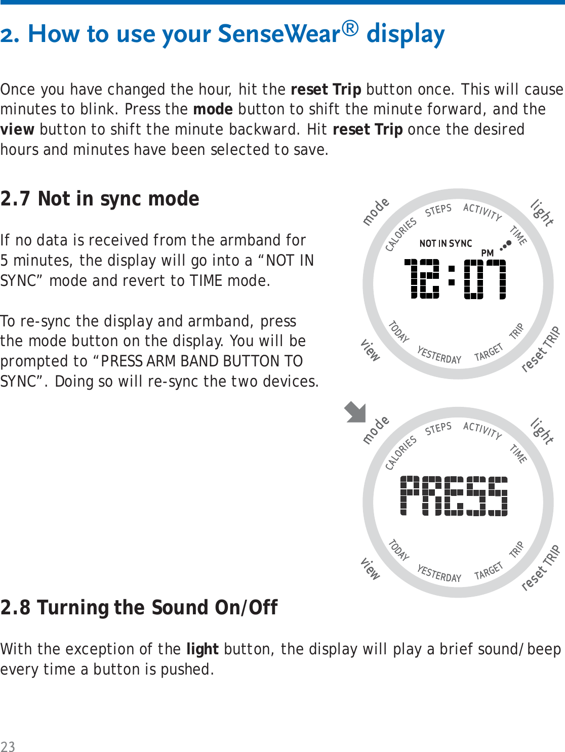 232. How to use your SenseWear® display2.8 Turning the Sound On/OffWith the exception of the light button, the display will play a brief sound/beep every time a button is pushed.Once you have changed the hour, hit the reset Trip button once. This will cause minutes to blink. Press the mode button to shift the minute forward, and the view button to shift the minute backward. Hit reset Trip once the desired hours and minutes have been selected to save.2.7 Not in sync modeIf no data is received from the armband for 5 minutes, the display will go into a “NOT IN SYNC” mode and revert to TIME mode. To re-sync the display and armband, press the mode button on the display. You will be prompted to “PRESS ARM BAND BUTTON TO SYNC”. Doing so will re-sync the two devices. tlighresetTRIP wviemode                                   CALORIES      STEPS      ACTIVITY       TIME TODAY       YESTERDAY        TARGET       TRIP                   tlighresetTRIP wviemode                                   CALORIES      STEPS      ACTIVITY       TIME TODAY       YESTERDAY        TARGET       TRIP                   