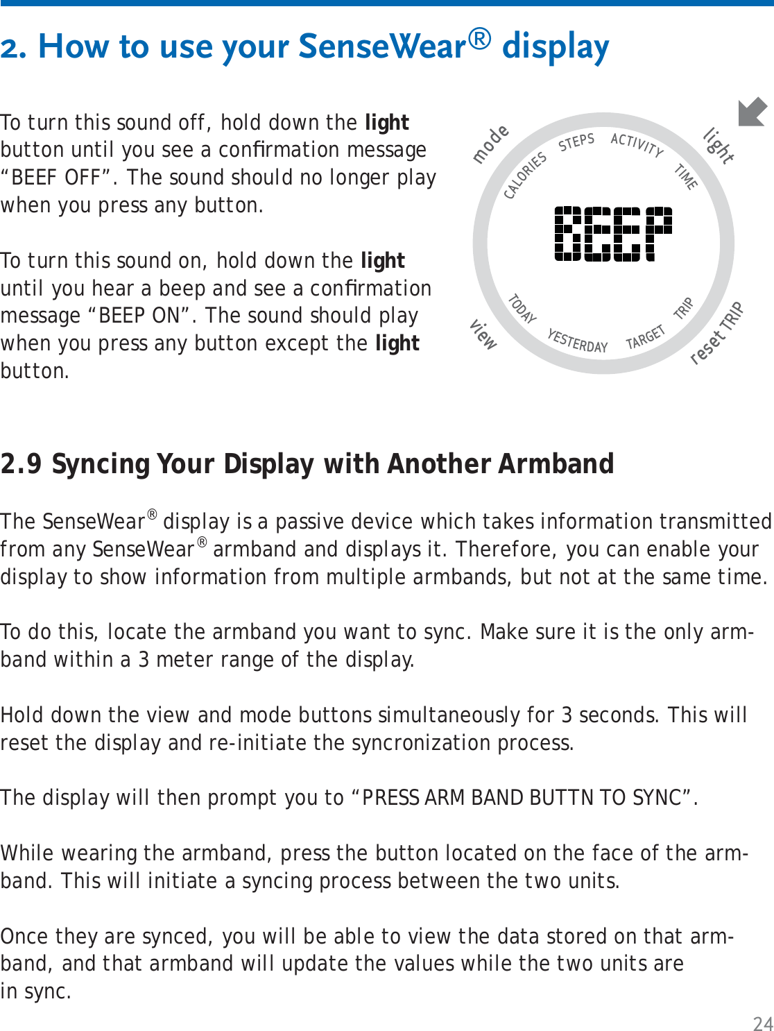 24To turn this sound off, hold down the light button until you see a conﬁ rmation message “BEEF OFF”. The sound should no longer play when you press any button.To turn this sound on, hold down the light until you hear a beep and see a conﬁ rmation message “BEEP ON”. The sound should play when you press any button except the light button.2. How to use your SenseWear® displaytlighresetTRIP wviemode                                   CALORIES      STEPS      ACTIVITY       TIME TODAY       YESTERDAY        TARGET       TRIP                   2.9 Syncing Your Display with Another ArmbandThe SenseWear® display is a passive device which takes information transmitted from any SenseWear® armband and displays it. Therefore, you can enable your display to show information from multiple armbands, but not at the same time. To do this, locate the armband you want to sync. Make sure it is the only arm-band within a 3 meter range of the display. Hold down the view and mode buttons simultaneously for 3 seconds. This will reset the display and re-initiate the syncronization process. The display will then prompt you to “PRESS ARM BAND BUTTN TO SYNC”. While wearing the armband, press the button located on the face of the arm-band. This will initiate a syncing process between the two units.Once they are synced, you will be able to view the data stored on that arm-band, and that armband will update the values while the two units are in sync.