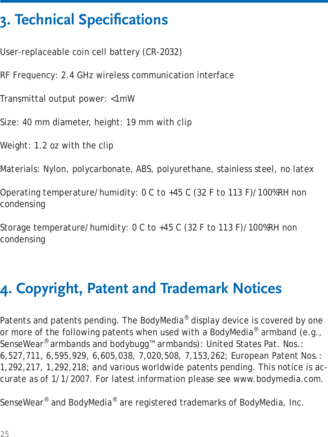 253. Technical Speciﬁ cations4. Copyright, Patent and Trademark NoticesUser-replaceable coin cell battery (CR-2032)RF Frequency: 2.4 GHz wireless communication interfaceTransmittal output power: &lt;1mWSize: 40 mm diameter, height: 19 mm with clipWeight: 1.2 oz with the clipMaterials: Nylon, polycarbonate, ABS, polyurethane, stainless steel, no latexOperating temperature/humidity: 0 C to +45 C (32 F to 113 F)/100%RH non condensingStorage temperature/humidity: 0 C to +45 C (32 F to 113 F)/100%RH non condensingPatents and patents pending. The BodyMedia® display device is covered by one or more of the following patents when used with a BodyMedia® armband (e.g., SenseWear® armbands and bodybugg™ armbands): United States Pat. Nos.: 6,527,711, 6,595,929, 6,605,038, 7,020,508, 7,153,262; European Patent Nos.: 1,292,217, 1,292,218; and various worldwide patents pending. This notice is ac-curate as of 1/1/2007. For latest information please see www.bodymedia.com.SenseWear® and BodyMedia® are registered trademarks of BodyMedia, Inc.  