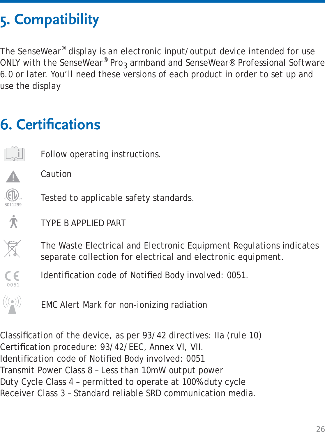 265. CompatibilityThe SenseWear® display is an electronic input/output device intended for use ONLY with the SenseWear® Pro3 armband and SenseWear® Professional Software 6.0 or later. You’ll need these versions of each product in order to set up and use the display6. Certiﬁ cationsClassiﬁ cation of the device, as per 93/42 directives: IIa (rule 10)Certiﬁ cation procedure: 93/42/EEC, Annex VI, VII.Identiﬁ cation code of Notiﬁ ed Body involved: 0051Transmit Power Class 8 – Less than 10mW output powerDuty Cycle Class 4 – permitted to operate at 100% duty cycleReceiver Class 3 – Standard reliable SRD communication media.Follow operating instructions. Caution TYPE B APPLIED PARTThe Waste Electrical and Electronic Equipment Regulations indicates separate collection for electrical and electronic equipment.Tested to applicable safety standards.Identiﬁ cation code of Notiﬁ ed Body involved: 0051.EMC Alert Mark for non-ionizing radiation