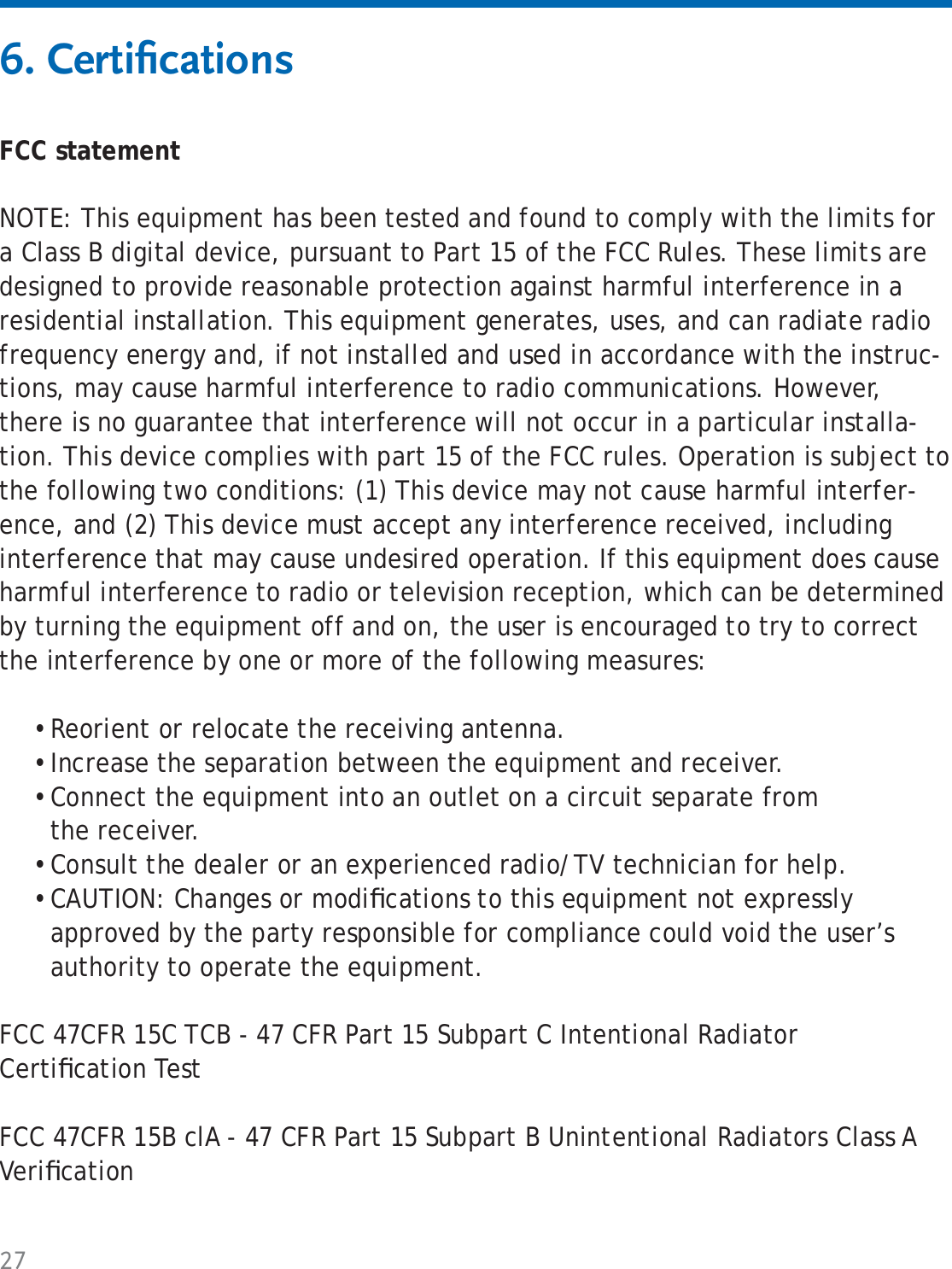 276. Certiﬁ cationsFCC statementNOTE: This equipment has been tested and found to comply with the limits for a Class B digital device, pursuant to Part 15 of the FCC Rules. These limits are designed to provide reasonable protection against harmful interference in a residential installation. This equipment generates, uses, and can radiate radio frequency energy and, if not installed and used in accordance with the instruc-tions, may cause harmful interference to radio communications. However, there is no guarantee that interference will not occur in a particular installa-tion. This device complies with part 15 of the FCC rules. Operation is subject to the following two conditions: (1) This device may not cause harmful interfer-ence, and (2) This device must accept any interference received, including interference that may cause undesired operation. If this equipment does cause harmful interference to radio or television reception, which can be determined by turning the equipment off and on, the user is encouraged to try to correct the interference by one or more of the following measures:Reorient or relocate the receiving antenna. Increase the separation between the equipment and receiver. Connect the equipment into an outlet on a circuit separate from the receiver. Consult the dealer or an experienced radio/TV technician for help. CAUTION: Changes or modiﬁ cations to this equipment not expressly approved by the party responsible for compliance could void the user’s authority to operate the equipment.FCC 47CFR 15C TCB - 47 CFR Part 15 Subpart C Intentional Radiator Certiﬁ cation TestFCC 47CFR 15B clA - 47 CFR Part 15 Subpart B Unintentional Radiators Class A Veriﬁ cation•••••