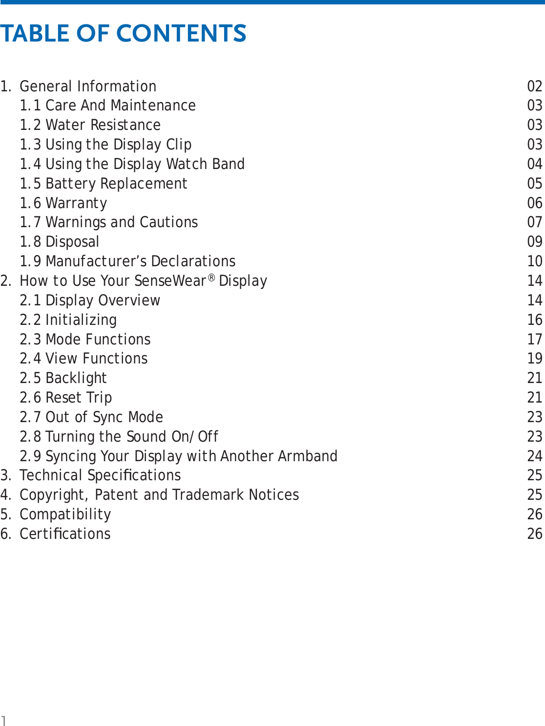 1General Information  021.1 Care And Maintenance  031.2 Water Resistance  031.3 Using the Display Clip  031.4 Using the Display Watch Band  041.5 Battery Replacement  051.6 Warranty  061.7 Warnings and Cautions  071.8 Disposal  091.9 Manufacturer’s Declarations  10How to Use Your SenseWear® Display  142.1 Display Overview  142.2 Initializing  162.3 Mode Functions  172.4 View Functions  192.5 Backlight  212.6 Reset Trip  212.7 Out of Sync Mode  232.8 Turning the Sound On/Off  232.9 Syncing Your Display with Another Armband  24Technical Speciﬁ cations  25Copyright, Patent and Trademark Notices  25Compatibility 26Certiﬁ cations  261.2.3.4.5.6.TABLE OF CONTENTS