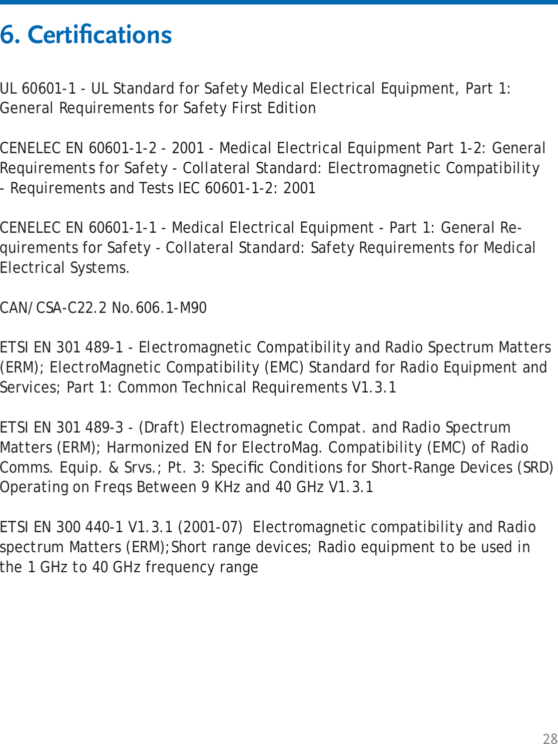 28UL 60601-1 - UL Standard for Safety Medical Electrical Equipment, Part 1: General Requirements for Safety First EditionCENELEC EN 60601-1-2 - 2001 - Medical Electrical Equipment Part 1-2: General Requirements for Safety - Collateral Standard: Electromagnetic Compatibility - Requirements and Tests IEC 60601-1-2: 2001CENELEC EN 60601-1-1 - Medical Electrical Equipment - Part 1: General Re-quirements for Safety - Collateral Standard: Safety Requirements for Medical Electrical Systems.CAN/CSA-C22.2 No.606.1-M90ETSI EN 301 489-1 - Electromagnetic Compatibility and Radio Spectrum Matters (ERM); ElectroMagnetic Compatibility (EMC) Standard for Radio Equipment and Services; Part 1: Common Technical Requirements V1.3.1 ETSI EN 301 489-3 - (Draft) Electromagnetic Compat. and Radio Spectrum Matters (ERM); Harmonized EN for ElectroMag. Compatibility (EMC) of Radio Comms. Equip. &amp; Srvs.; Pt. 3: Speciﬁ c Conditions for Short-Range Devices (SRD) Operating on Freqs Between 9 KHz and 40 GHz V1.3.1ETSI EN 300 440-1 V1.3.1 (2001-07)  Electromagnetic compatibility and Radio spectrum Matters (ERM);Short range devices; Radio equipment to be used in the 1 GHz to 40 GHz frequency range6. Certiﬁ cations