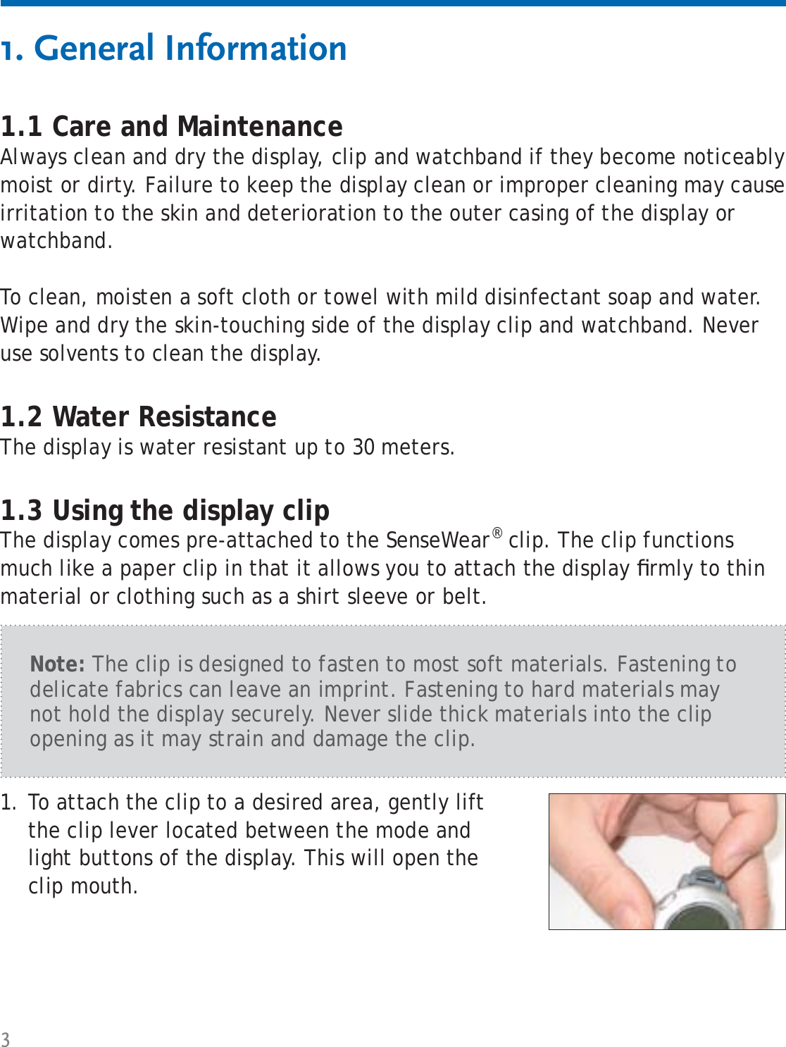 31. General Information1.1 Care and MaintenanceAlways clean and dry the display, clip and watchband if they become noticeably moist or dirty. Failure to keep the display clean or improper cleaning may cause irritation to the skin and deterioration to the outer casing of the display or watchband.To clean, moisten a soft cloth or towel with mild disinfectant soap and water. Wipe and dry the skin-touching side of the display clip and watchband. Never use solvents to clean the display.1.2 Water ResistanceThe display is water resistant up to 30 meters. 1.3 Using the display clipThe display comes pre-attached to the SenseWear® clip. The clip functions much like a paper clip in that it allows you to attach the display ﬁ rmly to thin material or clothing such as a shirt sleeve or belt. To attach the clip to a desired area, gently lift the clip lever located between the mode and light buttons of the display. This will open the clip mouth.1.Note: The clip is designed to fasten to most soft materials. Fastening to delicate fabrics can leave an imprint. Fastening to hard materials may not hold the display securely. Never slide thick materials into the clip opening as it may strain and damage the clip.