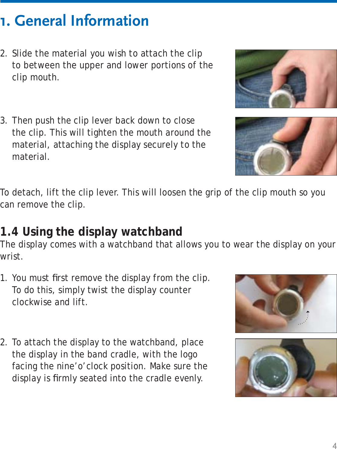 4Slide the material you wish to attach the clip to between the upper and lower portions of the clip mouth.2.1. General Information1.4 Using the display watchbandThe display comes with a watchband that allows you to wear the display on your wrist.To detach, lift the clip lever. This will loosen the grip of the clip mouth so you can remove the clip.Then push the clip lever back down to close the clip. This will tighten the mouth around the material, attaching the display securely to the material.3.You must ﬁ rst remove the display from the clip. To do this, simply twist the display counter clockwise and lift.1.To attach the display to the watchband, place the display in the band cradle, with the logo facing the nine’o’clock position. Make sure the display is ﬁ rmly seated into the cradle evenly.2.