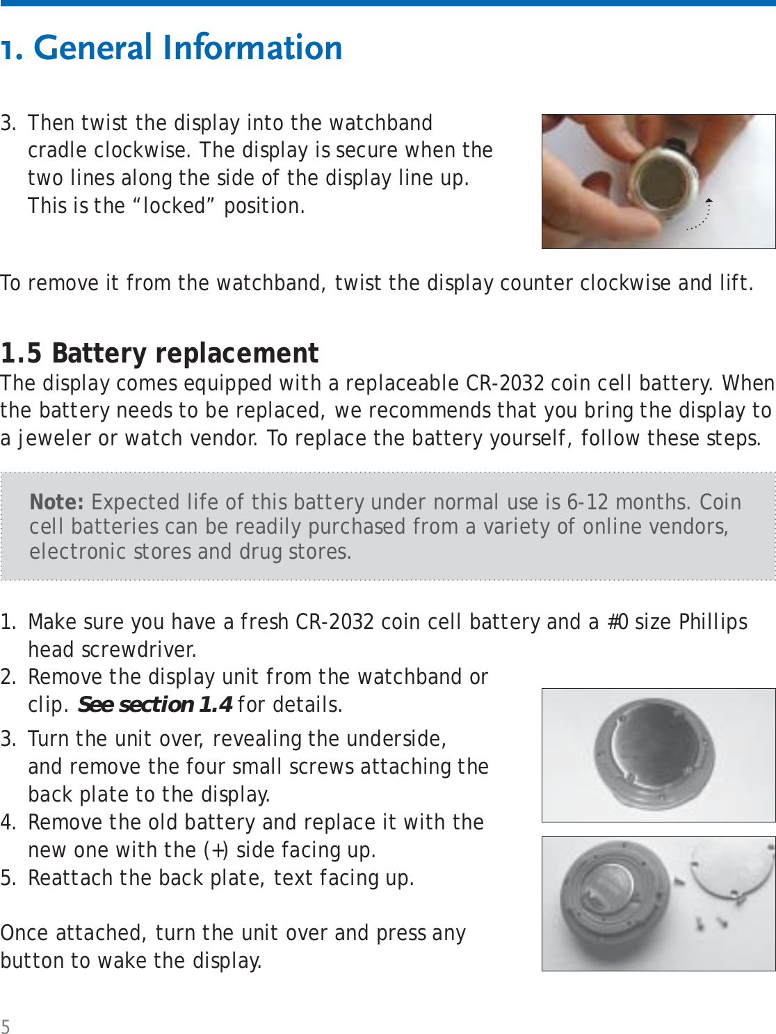 5To remove it from the watchband, twist the display counter clockwise and lift.1. General Information1.5 Battery replacementThe display comes equipped with a replaceable CR-2032 coin cell battery. When the battery needs to be replaced, we recommends that you bring the display to a jeweler or watch vendor. To replace the battery yourself, follow these steps.Make sure you have a fresh CR-2032 coin cell battery and a #0 size Phillips head screwdriver. 1.Remove the display unit from the watchband or clip. See section 1.4 for details.2.Turn the unit over, revealing the underside, and remove the four small screws attaching the back plate to the display.Remove the old battery and replace it with the new one with the (+) side facing up.Reattach the back plate, text facing up.Once attached, turn the unit over and press any button to wake the display.3.4.5.Note: Expected life of this battery under normal use is 6-12 months. Coin cell batteries can be readily purchased from a variety of online vendors, electronic stores and drug stores.Then twist the display into the watchband cradle clockwise. The display is secure when the two lines along the side of the display line up. This is the “locked” position.3.