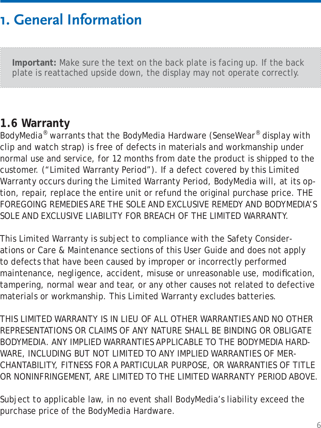 61. General Information1.6 WarrantyBodyMedia® warrants that the BodyMedia Hardware (SenseWear® display with clip and watch strap) is free of defects in materials and workmanship under normal use and service, for 12 months from date the product is shipped to the customer. (“Limited Warranty Period”). If a defect covered by this Limited Warranty occurs during the Limited Warranty Period, BodyMedia will, at its op-tion, repair, replace the entire unit or refund the original purchase price. THE FOREGOING REMEDIES ARE THE SOLE AND EXCLUSIVE REMEDY AND BODYMEDIA’S SOLE AND EXCLUSIVE LIABILITY FOR BREACH OF THE LIMITED WARRANTY. This Limited Warranty is subject to compliance with the Safety Consider-ations or Care &amp; Maintenance sections of this User Guide and does not apply to defects that have been caused by improper or incorrectly performed maintenance, negligence, accident, misuse or unreasonable use, modiﬁ cation, tampering, normal wear and tear, or any other causes not related to defective materials or workmanship. This Limited Warranty excludes batteries.THIS LIMITED WARRANTY IS IN LIEU OF ALL OTHER WARRANTIES AND NO OTHER REPRESENTATIONS OR CLAIMS OF ANY NATURE SHALL BE BINDING OR OBLIGATE BODYMEDIA. ANY IMPLIED WARRANTIES APPLICABLE TO THE BODYMEDIA HARD-WARE, INCLUDING BUT NOT LIMITED TO ANY IMPLIED WARRANTIES OF MER-CHANTABILITY, FITNESS FOR A PARTICULAR PURPOSE, OR WARRANTIES OF TITLE OR NONINFRINGEMENT, ARE LIMITED TO THE LIMITED WARRANTY PERIOD ABOVE.Subject to applicable law, in no event shall BodyMedia’s liability exceed the purchase price of the BodyMedia Hardware.Important: Make sure the text on the back plate is facing up. If the back plate is reattached upside down, the display may not operate correctly.