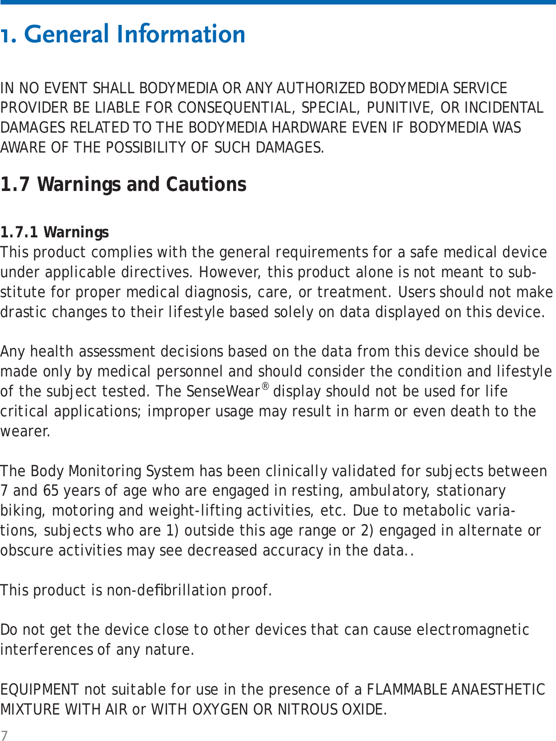 71. General InformationIN NO EVENT SHALL BODYMEDIA OR ANY AUTHORIZED BODYMEDIA SERVICE PROVIDER BE LIABLE FOR CONSEQUENTIAL, SPECIAL, PUNITIVE, OR INCIDENTAL DAMAGES RELATED TO THE BODYMEDIA HARDWARE EVEN IF BODYMEDIA WAS AWARE OF THE POSSIBILITY OF SUCH DAMAGES. 1.7 Warnings and Cautions1.7.1 WarningsThis product complies with the general requirements for a safe medical device under applicable directives. However, this product alone is not meant to sub-stitute for proper medical diagnosis, care, or treatment. Users should not make drastic changes to their lifestyle based solely on data displayed on this device. Any health assessment decisions based on the data from this device should be made only by medical personnel and should consider the condition and lifestyle of the subject tested. The SenseWear® display should not be used for life critical applications; improper usage may result in harm or even death to the wearer.The Body Monitoring System has been clinically validated for subjects between 7 and 65 years of age who are engaged in resting, ambulatory, stationary biking, motoring and weight-lifting activities, etc. Due to metabolic varia-tions, subjects who are 1) outside this age range or 2) engaged in alternate or obscure activities may see decreased accuracy in the data.. This product is non-deﬁ brillation proof.Do not get the device close to other devices that can cause electromagnetic interferences of any nature.EQUIPMENT not suitable for use in the presence of a FLAMMABLE ANAESTHETIC MIXTURE WITH AIR or WITH OXYGEN OR NITROUS OXIDE.