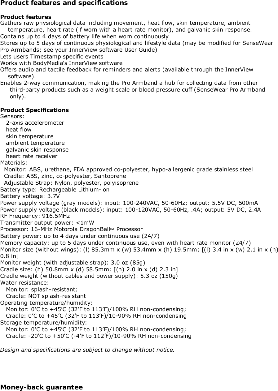 Product features and specificationsProduct featuresGathers raw physiological data including movement, heat flow, skin temperature, ambient    temperature, heart rate (if worn with a heart rate monitor), and galvanic skin response.Contains up to 4 days of battery life when worn continuouslyStores up to 5 days of continuous physiological and lifestyle data (may be modified for SenseWearPro Armbands; see your InnerView software User Guide)Lets users Timestamp specific eventsWorks with BodyMedia’s InnerView softwareOffers audio and tactile feedback for reminders and alerts (available through the InnerView    software).Enables 2-way communication, making the Pro Armband a hub for collecting data from other     third-party products such as a weight scale or blood pressure cuff (SenseWear Pro Armband     only).Product SpecificationsSensors:   2-axis accelerometer   heat flow   skin temperature   ambient temperature   galvanic skin response   heart rate receiverMaterials:  Monitor: ABS, urethane, FDA approved co-polyester, hypo-allergenic grade stainless steel  Cradle: ABS, zinc, co-polyester, Santoprene  Adjustable Strap: Nylon, polyester, polyisopreneBattery type: Rechargeable Lithium-ionBattery voltage: 3.7VPower supply voltage (gray models): input: 100-240VAC, 50-60Hz; output: 5.5V DC, 500mAPower supply voltage (black models): input: 100-120VAC, 50-60Hz, .4A; output: 5V DC, 2.4ARF Frequency: 916.5MHzTransmitter output power: &lt;1mWProcessor: 16-MHz Motorola DragonBall ProcessorBattery power: up to 4 days under continuous use (24/7)Memory capacity: up to 5 days under continuous use, even with heart rate monitor (24/7)Monitor size (without wings): (l) 85.3mm x (w) 53.4mm x (h) 19.5mm; [(l) 3.4 in x (w) 2.1 in x (h)0.8 in]Monitor weight (with adjustable strap): 3.0 oz (85g)Cradle size: (h) 50.8mm x (d) 58.5mm; [(h) 2.0 in x (d) 2.3 in]Cradle weight (without cables and power supply): 5.3 oz (150g)Water resistance:   Monitor: splash-resistant;   Cradle: NOT splash-resistantOperating temperature/humidity:   Monitor: 0’C to +45’C (32’F to 113’F)/100% RH non-condensing;   Cradle: 0’C to +45’C (32’F to 113’F)/10-90% RH non-condensingStorage temperature/humidity:   Monitor: 0’C to +45’C (32’F to 113’F)/100% RH non-condensing;   Cradle: -20’C to +50’C (-4’F to 112’F)/10-90% RH non-condensingDesign and specifications are subject to change without notice.Money-back guarantee