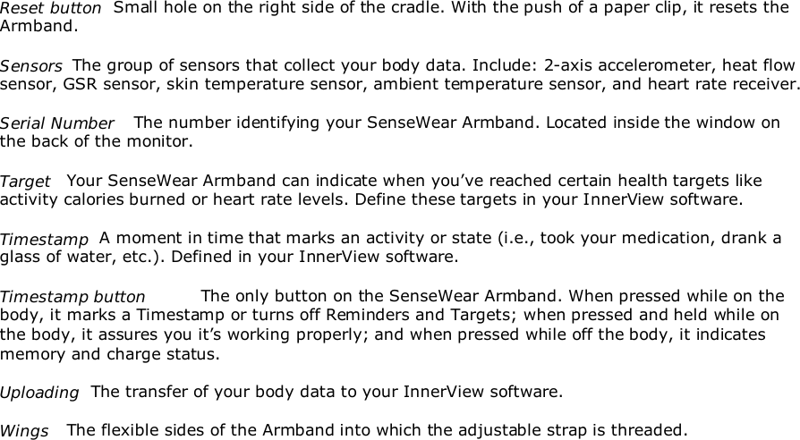 Reset button  Small hole on the right side of the cradle. With the push of a paper clip, it resets theArmband.Sensors  The group of sensors that collect your body data. Include: 2-axis accelerometer, heat flowsensor, GSR sensor, skin temperature sensor, ambient temperature sensor, and heart rate receiver.Serial Number The number identifying your SenseWear Armband. Located inside the window onthe back of the monitor.Target Your SenseWear Armband can indicate when you’ve reached certain health targets likeactivity calories burned or heart rate levels. Define these targets in your InnerView software.Timestamp  A moment in time that marks an activity or state (i.e., took your medication, drank aglass of water, etc.). Defined in your InnerView software.Timestamp button The only button on the SenseWear Armband. When pressed while on thebody, it marks a Timestamp or turns off Reminders and Targets; when pressed and held while onthe body, it assures you it’s working properly; and when pressed while off the body, it indicatesmemory and charge status.Uploading  The transfer of your body data to your InnerView software.Wings The flexible sides of the Armband into which the adjustable strap is threaded.