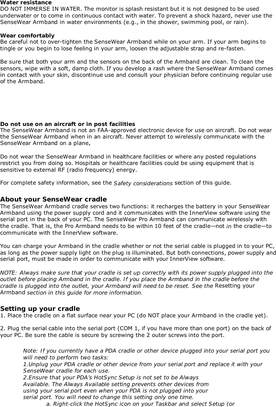 Water resistanceDO NOT IMMERSE IN WATER. The monitor is splash resistant but it is not designed to be usedunderwater or to come in continuous contact with water. To prevent a shock hazard, never use theSenseWear Armband in water environments (e.g., in the shower, swimming pool, or rain).Wear comfortablyBe careful not to over-tighten the SenseWear Armband while on your arm. If your arm begins totingle or you begin to lose feeling in your arm, loosen the adjustable strap and re-fasten.Be sure that both your arm and the sensors on the back of the Armband are clean. To clean thesensors, wipe with a soft, damp cloth. If you develop a rash where the SenseWear Armband comesin contact with your skin, discontinue use and consult your physician before continuing regular useof the Armband.Do not use on an aircraft or in post facilitiesThe SenseWear Armband is not an FAA-approved electronic device for use on aircraft. Do not wearthe SenseWear Armband when in an aircraft. Never attempt to wirelessly communicate with theSenseWear Armband on a plane.Do not wear the SenseWear Armband in healthcare facilities or where any posted regulationsrestrict you from doing so. Hospitals or healthcare facilities could be using equipment that issensitive to external RF (radio frequency) energy.For complete safety information, see the Safety considerations section of this guide.About your SenseWear cradleThe SenseWear Armband cradle serves two functions: it recharges the battery in your SenseWearArmband using the power supply cord and it communicates with the InnerView software using theserial port in the back of your PC. The SenseWear Pro Armband can communicate wirelessly withthe cradle. That is, the Pro Armband needs to be within 10 feet of the cradle—not in the cradle—tocommunicate with the InnerView software.You can charge your Armband in the cradle whether or not the serial cable is plugged in to your PC,as long as the power supply light on the plug is illuminated. But both connections, power supply andserial port, must be made in order to communicate with your InnerView software.NOTE: Always make sure that your cradle is set up correctly with its power supply plugged into theoutlet before placing Armband in the cradle. If you place the Armband in the cradle before thecradle is plugged into the outlet, your Armband will need to be reset. See the Resetting yourArmband section in this guide for more information.Setting up your cradle1. Place the cradle on a flat surface near your PC (do NOT place your Armband in the cradle yet).2. Plug the serial cable into the serial port (COM 1, if you have more than one port) on the back ofyour PC. Be sure the cable is secure by screwing the 2 outer screws into the port.Note: If you currently have a PDA cradle or other device plugged into your serial port youwill need to perform two tasks:1.Unplug your PDA cradle or other device from your serial port and replace it with yourSenseWear cradle for each use.2.Ensure that your PDA’s HotSync Setup is not set to be AlwaysAvailable. The Always Available setting prevents other devices fromusing your serial port even when your PDA is not plugged into yourserial port. You will need to change this setting only one time.a. Right-click the HotSync icon on your Taskbar and select Setup (or
