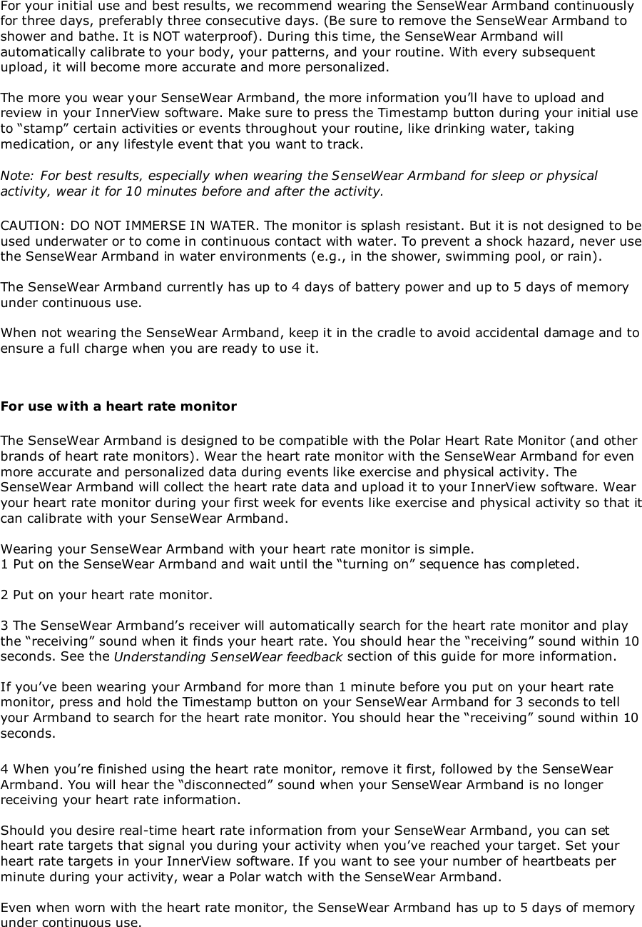 For your initial use and best results, we recommend wearing the SenseWear Armband continuouslyfor three days, preferably three consecutive days. (Be sure to remove the SenseWear Armband toshower and bathe. It is NOT waterproof). During this time, the SenseWear Armband willautomatically calibrate to your body, your patterns, and your routine. With every subsequentupload, it will become more accurate and more personalized.The more you wear your SenseWear Armband, the more information you’ll have to upload andreview in your InnerView software. Make sure to press the Timestamp button during your initial useto “stamp” certain activities or events throughout your routine, like drinking water, takingmedication, or any lifestyle event that you want to track.Note: For best results, especially when wearing the SenseWear Armband for sleep or physicalactivity, wear it for 10 minutes before and after the activity.CAUTION: DO NOT IMMERSE IN WATER. The monitor is splash resistant. But it is not designed to beused underwater or to come in continuous contact with water. To prevent a shock hazard, never usethe SenseWear Armband in water environments (e.g., in the shower, swimming pool, or rain).The SenseWear Armband currently has up to 4 days of battery power and up to 5 days of memoryunder continuous use.When not wearing the SenseWear Armband, keep it in the cradle to avoid accidental damage and toensure a full charge when you are ready to use it.For use with a heart rate monitorThe SenseWear Armband is designed to be compatible with the Polar Heart Rate Monitor (and otherbrands of heart rate monitors). Wear the heart rate monitor with the SenseWear Armband for evenmore accurate and personalized data during events like exercise and physical activity. TheSenseWear Armband will collect the heart rate data and upload it to your InnerView software. Wearyour heart rate monitor during your first week for events like exercise and physical activity so that itcan calibrate with your SenseWear Armband.Wearing your SenseWear Armband with your heart rate monitor is simple.1 Put on the SenseWear Armband and wait until the “turning on” sequence has completed.2 Put on your heart rate monitor.3 The SenseWear Armband’s receiver will automatically search for the heart rate monitor and playthe “receiving” sound when it finds your heart rate. You should hear the “receiving” sound within 10seconds. See the Understanding SenseWear feedback section of this guide for more information.If you’ve been wearing your Armband for more than 1 minute before you put on your heart ratemonitor, press and hold the Timestamp button on your SenseWear Armband for 3 seconds to tellyour Armband to search for the heart rate monitor. You should hear the “receiving” sound within 10seconds.4 When you’re finished using the heart rate monitor, remove it first, followed by the SenseWearArmband. You will hear the “disconnected” sound when your SenseWear Armband is no longerreceiving your heart rate information.Should you desire real-time heart rate information from your SenseWear Armband, you can setheart rate targets that signal you during your activity when you’ve reached your target. Set yourheart rate targets in your InnerView software. If you want to see your number of heartbeats perminute during your activity, wear a Polar watch with the SenseWear Armband.Even when worn with the heart rate monitor, the SenseWear Armband has up to 5 days of memoryunder continuous use.
