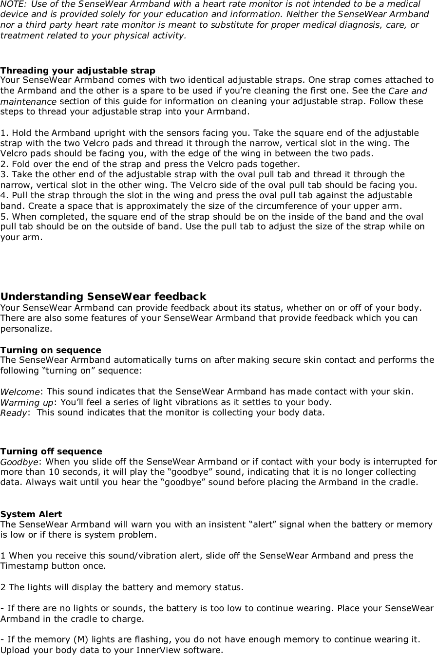 NOTE: Use of the SenseWear Armband with a heart rate monitor is not intended to be a medicaldevice and is provided solely for your education and information. Neither the SenseWear Armbandnor a third party heart rate monitor is meant to substitute for proper medical diagnosis, care, ortreatment related to your physical activity.Threading your adjustable strapYour SenseWear Armband comes with two identical adjustable straps. One strap comes attached tothe Armband and the other is a spare to be used if you’re cleaning the first one. See the Care andmaintenance section of this guide for information on cleaning your adjustable strap. Follow thesesteps to thread your adjustable strap into your Armband.1. Hold the Armband upright with the sensors facing you. Take the square end of the adjustablestrap with the two Velcro pads and thread it through the narrow, vertical slot in the wing. TheVelcro pads should be facing you, with the edge of the wing in between the two pads.2. Fold over the end of the strap and press the Velcro pads together.3. Take the other end of the adjustable strap with the oval pull tab and thread it through thenarrow, vertical slot in the other wing. The Velcro side of the oval pull tab should be facing you.4. Pull the strap through the slot in the wing and press the oval pull tab against the adjustableband. Create a space that is approximately the size of the circumference of your upper arm.5. When completed, the square end of the strap should be on the inside of the band and the ovalpull tab should be on the outside of band. Use the pull tab to adjust the size of the strap while onyour arm.Understanding SenseWear feedbackYour SenseWear Armband can provide feedback about its status, whether on or off of your body.There are also some features of your SenseWear Armband that provide feedback which you canpersonalize.Turning on sequenceThe SenseWear Armband automatically turns on after making secure skin contact and performs thefollowing “turning on” sequence:Welcome: This sound indicates that the SenseWear Armband has made contact with your skin.Warming up: You’ll feel a series of light vibrations as it settles to your body.Ready:  This sound indicates that the monitor is collecting your body data.Turning off sequenceGoodbye: When you slide off the SenseWear Armband or if contact with your body is interrupted formore than 10 seconds, it will play the “goodbye” sound, indicating that it is no longer collectingdata. Always wait until you hear the “goodbye” sound before placing the Armband in the cradle.System AlertThe SenseWear Armband will warn you with an insistent “alert” signal when the battery or memoryis low or if there is system problem.1 When you receive this sound/vibration alert, slide off the SenseWear Armband and press theTimestamp button once.2 The lights will display the battery and memory status.- If there are no lights or sounds, the battery is too low to continue wearing. Place your SenseWearArmband in the cradle to charge.- If the memory (M) lights are flashing, you do not have enough memory to continue wearing it.Upload your body data to your InnerView software.