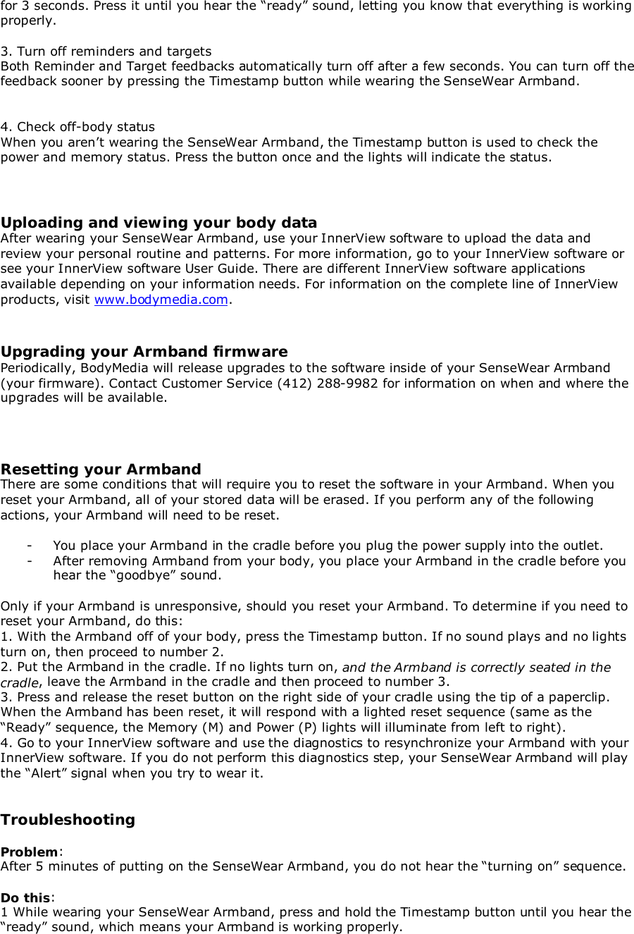 for 3 seconds. Press it until you hear the “ready” sound, letting you know that everything is workingproperly.3. Turn off reminders and targetsBoth Reminder and Target feedbacks automatically turn off after a few seconds. You can turn off thefeedback sooner by pressing the Timestamp button while wearing the SenseWear Armband.4. Check off-body statusWhen you aren’t wearing the SenseWear Armband, the Timestamp button is used to check thepower and memory status. Press the button once and the lights will indicate the status.Uploading and viewing your body dataAfter wearing your SenseWear Armband, use your InnerView software to upload the data andreview your personal routine and patterns. For more information, go to your InnerView software orsee your InnerView software User Guide. There are different InnerView software applicationsavailable depending on your information needs. For information on the complete line of InnerViewproducts, visit www.bodymedia.com.Upgrading your Armband firmwarePeriodically, BodyMedia will release upgrades to the software inside of your SenseWear Armband(your firmware). Contact Customer Service (412) 288-9982 for information on when and where theupgrades will be available.Resetting your ArmbandThere are some conditions that will require you to reset the software in your Armband. When youreset your Armband, all of your stored data will be erased. If you perform any of the followingactions, your Armband will need to be reset.- You place your Armband in the cradle before you plug the power supply into the outlet.- After removing Armband from your body, you place your Armband in the cradle before youhear the “goodbye” sound.Only if your Armband is unresponsive, should you reset your Armband. To determine if you need toreset your Armband, do this:1. With the Armband off of your body, press the Timestamp button. If no sound plays and no lightsturn on, then proceed to number 2.2. Put the Armband in the cradle. If no lights turn on, and the Armband is correctly seated in thecradle, leave the Armband in the cradle and then proceed to number 3.3. Press and release the reset button on the right side of your cradle using the tip of a paperclip.When the Armband has been reset, it will respond with a lighted reset sequence (same as the“Ready” sequence, the Memory (M) and Power (P) lights will illuminate from left to right).4. Go to your InnerView software and use the diagnostics to resynchronize your Armband with yourInnerView software. If you do not perform this diagnostics step, your SenseWear Armband will playthe “Alert” signal when you try to wear it.TroubleshootingProblem:After 5 minutes of putting on the SenseWear Armband, you do not hear the “turning on” sequence.Do this:1 While wearing your SenseWear Armband, press and hold the Timestamp button until you hear the“ready” sound, which means your Armband is working properly.