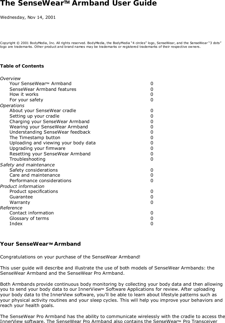 The SenseWear Armband User GuideWednesday, Nov 14, 2001Copyright © 2001 BodyMedia, Inc. All rights reserved. BodyMedia, the BodyMedia “4 circles” logo, SenseWear, and the SenseWear “3 dots”logo are trademarks. Other product and brand names may be trademarks or registered trademarks of their respective owners.Table of ContentsOverviewYour SenseWear Armband 0SenseWear Armband features  0How it works 0For your safety 0OperationsAbout your SenseWear cradle 0Setting up your cradle 0Charging your SenseWear Armband 0Wearing your SenseWear Armband 0Understanding SenseWear feedback 0The Timestamp button 0Uploading and viewing your body data 0Upgrading your firmware 0Resetting your SenseWear Armband 0Troubleshooting 0Safety and maintenanceSafety considerations 0Care and maintenance 0Performance considerations 0Product informationProduct specifications 0Guarantee 0Warranty 0ReferenceContact information 0Glossary of terms 0Index 0Your SenseWear ArmbandCongratulations on your purchase of the SenseWear Armband!This user guide will describe and illustrate the use of both models of SenseWear Armbands: theSenseWear Armband and the SenseWear Pro Armband.Both Armbands provide continuous body monitoring by collecting your body data and then allowingyou to send your body data to our InnerView Software Applications for review. After uploadingyour body data to the InnerView software, you’ll be able to learn about lifestyle patterns such asyour physical activity routines and your sleep cycles. This will help you improve your behaviors andreach your health goals.The SenseWear Pro Armband has the ability to communicate wirelessly with the cradle to access theInnerView software. The SenseWear Pro Armband also contains the SenseWear Pro Transceiver
