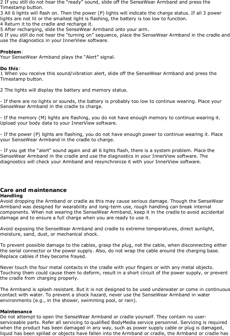 2 If you still do not hear the “ready” sound, slide off the SenseWear Armband and press theTimestamp button.3 All 6 lights will flash on. Then the power (P) lights will indicate the charge status. If all 3 powerlights are not lit or the smallest light is flashing, the battery is too low to function.4 Return it to the cradle and recharge it.5 After recharging, slide the SenseWear Armband onto your arm.6 If you still do not hear the “turning on” sequence, place the SenseWear Armband in the cradle anduse the diagnostics in your InnerView software.Problem:Your SenseWear Armband plays the “Alert” signal.Do this:1 When you receive this sound/vibration alert, slide off the SenseWear Armband and press theTimestamp button.2 The lights will display the battery and memory status.- If there are no lights or sounds, the battery is probably too low to continue wearing. Place yourSenseWear Armband in the cradle to charge.- If the memory (M) lights are flashing, you do not have enough memory to continue wearing it.Upload your body data to your InnerView software.- If the power (P) lights are flashing, you do not have enough power to continue wearing it. Placeyour SenseWear Armband in the cradle to charge.- If you get the “alert” sound again and all 6 lights flash, there is a system problem. Place theSenseWear Armband in the cradle and use the diagnostics in your InnerView software. Thediagnostics will check your Armband and resynchronize it with your InnerView software.Care and maintenanceHandlingAvoid dropping the Armband or cradle as this may cause serious damage. Though the SenseWearArmband was designed for wearability and long-term use, rough handling can break internalcomponents. When not wearing the SenseWear Armband, keep it in the cradle to avoid accidentaldamage and to ensure a full charge when you are ready to use it.Avoid exposing the SenseWear Armband and cradle to extreme temperatures, direct sunlight,moisture, sand, dust, or mechanical shock.To prevent possible damage to the cables, grasp the plug, not the cable, when disconnecting eitherthe serial connector or the power supply. Also, do not wrap the cable around the charging base.Replace cables if they become frayed.Never touch the four metal contacts in the cradle with your fingers or with any metal objects.Touching them could cause them to deform, result in a short circuit of the power supply, or preventthe cradle from charging properly.The Armband is splash resistant. But it is not designed to be used underwater or come in continuouscontact with water. To prevent a shock hazard, never use the SenseWear Armband in waterenvironments (e.g., in the shower, swimming pool, or rain).MaintenanceDo not attempt to open the SenseWear Armband or cradle yourself. They contain no user-serviceable parts. Refer all servicing to qualified BodyMedia service personnel. Servicing is requiredwhen the product has been damaged in any way, such as power supply cable or plug is damaged,liquid has been spilled or objects have fallen into the Armband or cradle, the Armband or cradle has
