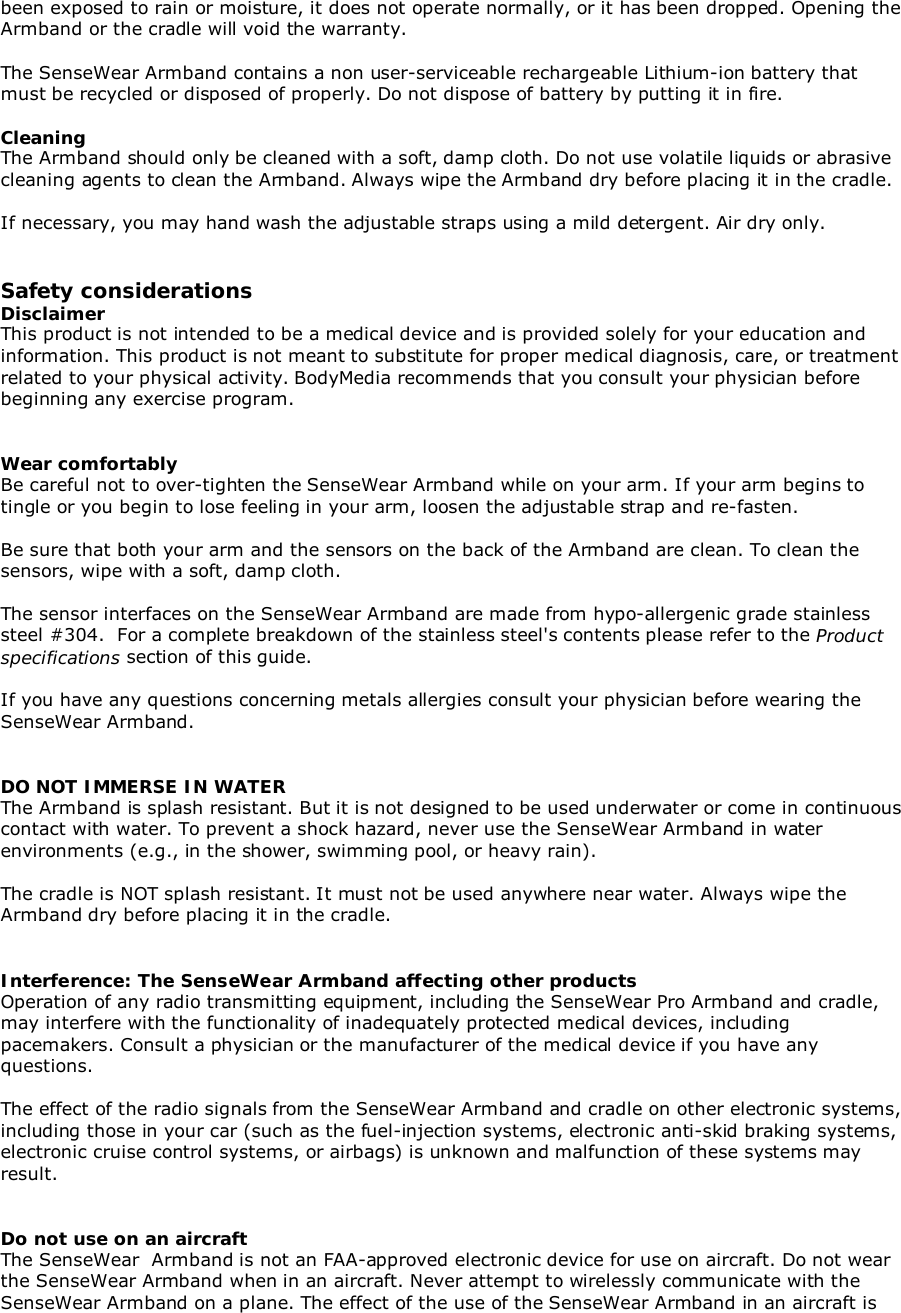 been exposed to rain or moisture, it does not operate normally, or it has been dropped. Opening theArmband or the cradle will void the warranty.The SenseWear Armband contains a non user-serviceable rechargeable Lithium-ion battery thatmust be recycled or disposed of properly. Do not dispose of battery by putting it in fire.CleaningThe Armband should only be cleaned with a soft, damp cloth. Do not use volatile liquids or abrasivecleaning agents to clean the Armband. Always wipe the Armband dry before placing it in the cradle.If necessary, you may hand wash the adjustable straps using a mild detergent. Air dry only.Safety considerationsDisclaimerThis product is not intended to be a medical device and is provided solely for your education andinformation. This product is not meant to substitute for proper medical diagnosis, care, or treatmentrelated to your physical activity. BodyMedia recommends that you consult your physician beforebeginning any exercise program.Wear comfortablyBe careful not to over-tighten the SenseWear Armband while on your arm. If your arm begins totingle or you begin to lose feeling in your arm, loosen the adjustable strap and re-fasten.Be sure that both your arm and the sensors on the back of the Armband are clean. To clean thesensors, wipe with a soft, damp cloth.The sensor interfaces on the SenseWear Armband are made from hypo-allergenic grade stainlesssteel #304.  For a complete breakdown of the stainless steel&apos;s contents please refer to the Productspecifications section of this guide.If you have any questions concerning metals allergies consult your physician before wearing theSenseWear Armband.DO NOT IMMERSE IN WATERThe Armband is splash resistant. But it is not designed to be used underwater or come in continuouscontact with water. To prevent a shock hazard, never use the SenseWear Armband in waterenvironments (e.g., in the shower, swimming pool, or heavy rain).The cradle is NOT splash resistant. It must not be used anywhere near water. Always wipe theArmband dry before placing it in the cradle.Interference: The SenseWear Armband affecting other productsOperation of any radio transmitting equipment, including the SenseWear Pro Armband and cradle,may interfere with the functionality of inadequately protected medical devices, includingpacemakers. Consult a physician or the manufacturer of the medical device if you have anyquestions.The effect of the radio signals from the SenseWear Armband and cradle on other electronic systems,including those in your car (such as the fuel-injection systems, electronic anti-skid braking systems,electronic cruise control systems, or airbags) is unknown and malfunction of these systems mayresult.Do not use on an aircraftThe SenseWear  Armband is not an FAA-approved electronic device for use on aircraft. Do not wearthe SenseWear Armband when in an aircraft. Never attempt to wirelessly communicate with theSenseWear Armband on a plane. The effect of the use of the SenseWear Armband in an aircraft is