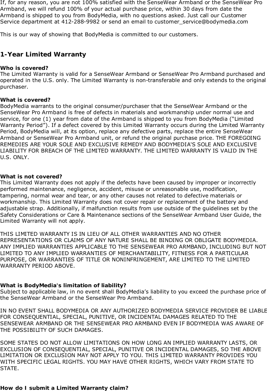 If, for any reason, you are not 100% satisfied with the SenseWear Armband or the SenseWear ProArmband, we will refund 100% of your actual purchase price, within 30 days from date theArmband is shipped to you from BodyMedia, with no questions asked. Just call our CustomerService department at 412-288-9982 or send an email to customer_service@bodymedia.comThis is our way of showing that BodyMedia is committed to our customers.1-Year Limited WarrantyWho is covered?The Limited Warranty is valid for a SenseWear Armband or SenseWear Pro Armband purchased andoperated in the U.S. only. The Limited Warranty is non-transferable and only extends to the originalpurchaser.What is covered?BodyMedia warrants to the original consumer/purchaser that the SenseWear Armband or theSenseWear Pro Armband is free of defects in materials and workmanship under normal use andservice, for one (1) year from date of the Armband is shipped to you from BodyMedia (“LimitedWarranty Period”). If a defect covered by this Limited Warranty occurs during the Limited WarrantyPeriod, BodyMedia will, at its option, replace any defective parts, replace the entire SenseWearArmband or SenseWear Pro Armband unit, or refund the original purchase price. THE FOREGOINGREMEDIES ARE YOUR SOLE AND EXCLUSIVE REMEDY AND BODYMEDIA&apos;S SOLE AND EXCLUSIVELIABILITY FOR BREACH OF THE LIMITED WARRANTY. THE LIMITED WARRANTY IS VALID IN THEU.S. ONLY.What is not covered?This Limited Warranty does not apply if the defects have been caused by improper or incorrectlyperformed maintenance, negligence, accident, misuse or unreasonable use, modification,tampering, normal wear and tear, or any other causes not related to defective materials orworkmanship. This Limited Warranty does not cover repair or replacement of the battery andadjustable strap. Additionally, if malfunction results from use outside of the guidelines set by theSafety Considerations or Care &amp; Maintenance sections of the SenseWear Armband User Guide, theLimited Warranty will not apply.THIS LIMITED WARRANTY IS IN LIEU OF ALL OTHER WARRANTIES AND NO OTHERREPRESENTATIONS OR CLAIMS OF ANY NATURE SHALL BE BINDING OR OBLIGATE BODYMEDIA.ANY IMPLIED WARRANTIES APPLICABLE TO THE SENSEWEAR PRO ARMBAND, INCLUDING BUT NOTLIMITED TO ANY IMPLIED WARRANTIES OF MERCHANTABILITY, FITNESS FOR A PARTICULARPURPOSE, OR WARRANTIES OF TITLE OR NONINFRINGEMENT, ARE LIMITED TO THE LIMITEDWARRANTY PERIOD ABOVE.What is BodyMedia&apos;s limitation of liability?Subject to applicable law, in no event shall BodyMedia’s liability to you exceed the purchase price ofthe SenseWear Armband or the SenseWear Pro Armband.IN NO EVENT SHALL BODYMEDIA OR ANY AUTHORIZED BODYMEDIA SERVICE PROVIDER BE LIABLEFOR CONSEQUENTIAL, SPECIAL, PUNITIVE, OR INCIDENTAL DAMAGES RELATED TO THESENSEWEAR ARMBAND OR THE SENSEWEAR PRO ARMBAND EVEN IF BODYMEDIA WAS AWARE OFTHE POSSIBILITY OF SUCH DAMAGES.SOME STATES DO NOT ALLOW LIMITATIONS ON HOW LONG AN IMPLIED WARRANTY LASTS, OREXCLUSION OF CONSEQUENTIAL, SPECIAL, PUNITIVE OR INCIDENTAL DAMAGES, SO THE ABOVELIMITATION OR EXCLUSION MAY NOT APPLY TO YOU. THIS LIMITED WARRANTY PROVIDES YOUWITH SPECIFIC LEGAL RIGHTS. YOU MAY HAVE OTHER RIGHTS, WHICH VARY FROM STATE TOSTATE.How do I submit a Limited Warranty claim?