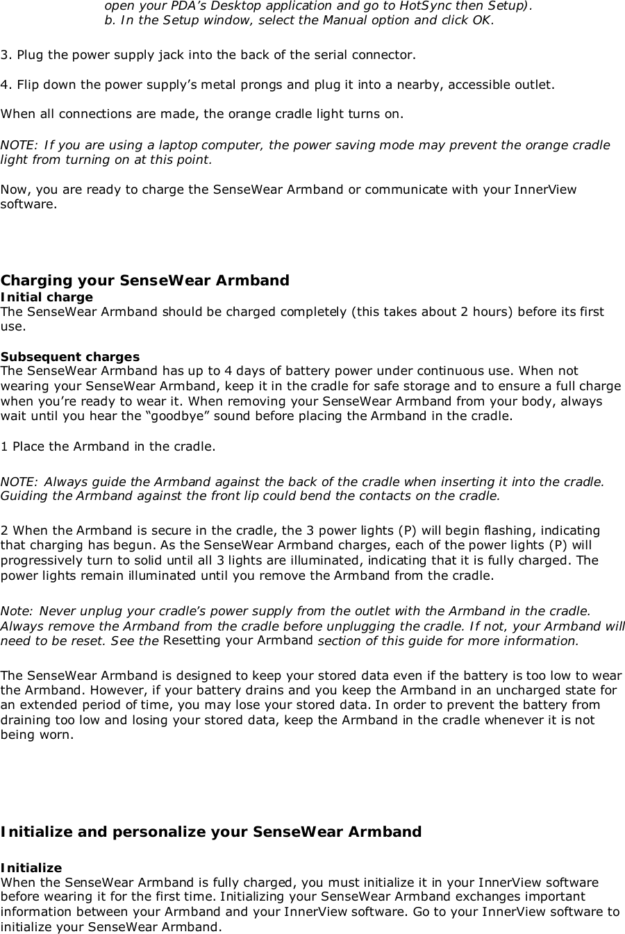 open your PDA’s Desktop application and go to HotSync then Setup).b. In the Setup window, select the Manual option and click OK.3. Plug the power supply jack into the back of the serial connector.4. Flip down the power supply’s metal prongs and plug it into a nearby, accessible outlet.When all connections are made, the orange cradle light turns on.NOTE: If you are using a laptop computer, the power saving mode may prevent the orange cradlelight from turning on at this point.Now, you are ready to charge the SenseWear Armband or communicate with your InnerViewsoftware.Charging your SenseWear ArmbandInitial chargeThe SenseWear Armband should be charged completely (this takes about 2 hours) before its firstuse.Subsequent chargesThe SenseWear Armband has up to 4 days of battery power under continuous use. When notwearing your SenseWear Armband, keep it in the cradle for safe storage and to ensure a full chargewhen you’re ready to wear it. When removing your SenseWear Armband from your body, alwayswait until you hear the “goodbye” sound before placing the Armband in the cradle.1 Place the Armband in the cradle.NOTE: Always guide the Armband against the back of the cradle when inserting it into the cradle.Guiding the Armband against the front lip could bend the contacts on the cradle.2 When the Armband is secure in the cradle, the 3 power lights (P) will begin flashing, indicatingthat charging has begun. As the SenseWear Armband charges, each of the power lights (P) willprogressively turn to solid until all 3 lights are illuminated, indicating that it is fully charged. Thepower lights remain illuminated until you remove the Armband from the cradle.Note: Never unplug your cradle’s power supply from the outlet with the Armband in the cradle.Always remove the Armband from the cradle before unplugging the cradle. If not, your Armband willneed to be reset. See the Resetting your Armband section of this guide for more information.The SenseWear Armband is designed to keep your stored data even if the battery is too low to wearthe Armband. However, if your battery drains and you keep the Armband in an uncharged state foran extended period of time, you may lose your stored data. In order to prevent the battery fromdraining too low and losing your stored data, keep the Armband in the cradle whenever it is notbeing worn.Initialize and personalize your SenseWear ArmbandInitializeWhen the SenseWear Armband is fully charged, you must initialize it in your InnerView softwarebefore wearing it for the first time. Initializing your SenseWear Armband exchanges importantinformation between your Armband and your InnerView software. Go to your InnerView software toinitialize your SenseWear Armband.