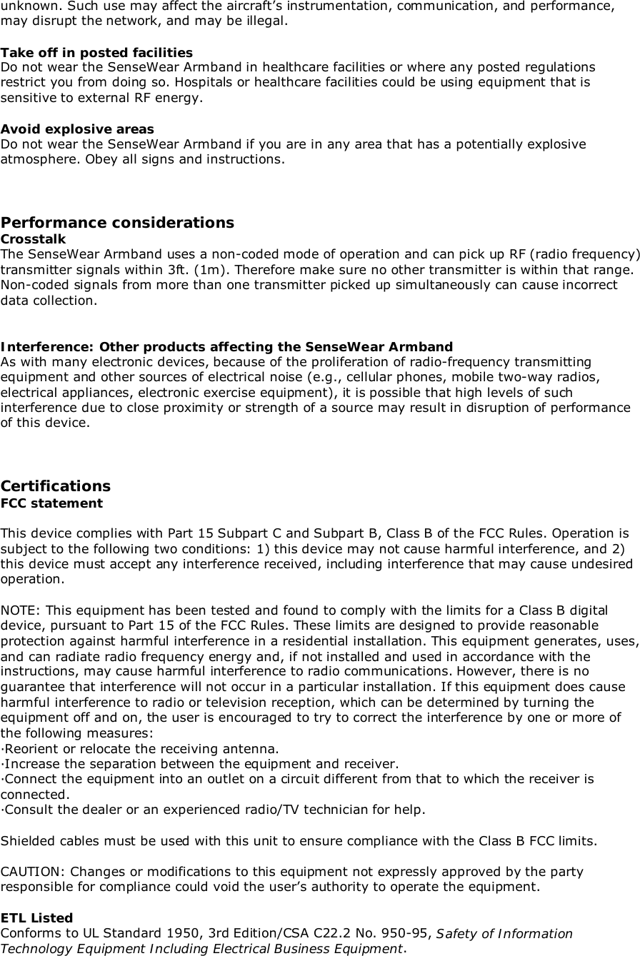 unknown. Such use may affect the aircraft’s instrumentation, communication, and performance,may disrupt the network, and may be illegal.Take off in posted facilitiesDo not wear the SenseWear Armband in healthcare facilities or where any posted regulationsrestrict you from doing so. Hospitals or healthcare facilities could be using equipment that issensitive to external RF energy.Avoid explosive areasDo not wear the SenseWear Armband if you are in any area that has a potentially explosiveatmosphere. Obey all signs and instructions.Performance considerationsCrosstalkThe SenseWear Armband uses a non-coded mode of operation and can pick up RF (radio frequency)transmitter signals within 3ft. (1m). Therefore make sure no other transmitter is within that range.Non-coded signals from more than one transmitter picked up simultaneously can cause incorrectdata collection.Interference: Other products affecting the SenseWear ArmbandAs with many electronic devices, because of the proliferation of radio-frequency transmittingequipment and other sources of electrical noise (e.g., cellular phones, mobile two-way radios,electrical appliances, electronic exercise equipment), it is possible that high levels of suchinterference due to close proximity or strength of a source may result in disruption of performanceof this device.CertificationsFCC statementThis device complies with Part 15 Subpart C and Subpart B, Class B of the FCC Rules. Operation issubject to the following two conditions: 1) this device may not cause harmful interference, and 2)this device must accept any interference received, including interference that may cause undesiredoperation.NOTE: This equipment has been tested and found to comply with the limits for a Class B digitaldevice, pursuant to Part 15 of the FCC Rules. These limits are designed to provide reasonableprotection against harmful interference in a residential installation. This equipment generates, uses,and can radiate radio frequency energy and, if not installed and used in accordance with theinstructions, may cause harmful interference to radio communications. However, there is noguarantee that interference will not occur in a particular installation. If this equipment does causeharmful interference to radio or television reception, which can be determined by turning theequipment off and on, the user is encouraged to try to correct the interference by one or more ofthe following measures:∙Reorient or relocate the receiving antenna.∙Increase the separation between the equipment and receiver.∙Connect the equipment into an outlet on a circuit different from that to which the receiver isconnected.∙Consult the dealer or an experienced radio/TV technician for help.Shielded cables must be used with this unit to ensure compliance with the Class B FCC limits.CAUTION: Changes or modifications to this equipment not expressly approved by the partyresponsible for compliance could void the user’s authority to operate the equipment.ETL ListedConforms to UL Standard 1950, 3rd Edition/CSA C22.2 No. 950-95, Safety of InformationTechnology Equipment Including Electrical Business Equipment.