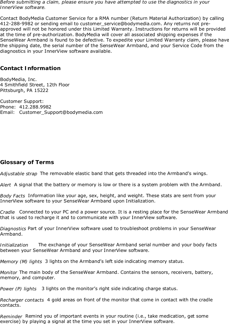 Before submitting a claim, please ensure you have attempted to use the diagnostics in yourInnerView software.Contact BodyMedia Customer Service for a RMA number (Return Material Authorization) by calling412-288-9982 or sending email to customer_service@bodymedia.com. Any returns not pre-approved will not be honored under this Limited Warranty. Instructions for returns will be providedat the time of pre-authorization. BodyMedia will cover all associated shipping expenses if theSenseWear Armband is found to be defective. To expedite your Limited Warranty claim, please havethe shipping date, the serial number of the SenseWear Armband, and your Service Code from thediagnostics in your InnerView software available.Contact InformationBodyMedia, Inc.4 Smithfield Street, 12th FloorPittsburgh, PA 15222Customer Support:Phone: 412.288.9982Email: Customer_Support@bodymedia.comGlossary of TermsAdjustable strap  The removable elastic band that gets threaded into the Armband’s wings.Alert  A signal that the battery or memory is low or there is a system problem with the Armband.Body Facts  Information like your age, sex, height, and weight. These stats are sent from yourInnerView software to your SenseWear Armband upon Initialization.Cradle Connected to your PC and a power source. It is a resting place for the SenseWear Armbandthat is used to recharge it and to communicate with your InnerView software.Diagnostics Part of your InnerView software used to troubleshoot problems in your SenseWearArmband.Initialization The exchange of your SenseWear Armband serial number and your body factsbetween your SenseWear Armband and your InnerView software.Memory (M) lights  3 lights on the Armband’s left side indicating memory status.Monitor The main body of the SenseWear Armband. Contains the sensors, receivers, battery,memory, and computer.Power (P) lights   3 lights on the monitor’s right side indicating charge status.Recharger contacts  4 gold areas on front of the monitor that come in contact with the cradlecontacts.Reminder  Remind you of important events in your routine (i.e., take medication, get someexercise) by playing a signal at the time you set in your InnerView software.