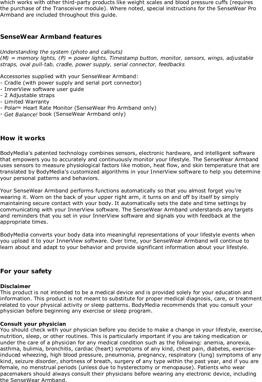 which works with other third-party products like weight scales and blood pressure cuffs (requiresthe purchase of the Transceiver module). Where noted, special instructions for the SenseWear ProArmband are included throughout this guide.SenseWear Armband featuresUnderstanding the system (photo and callouts)(M) = memory lights, (P) = power lights, Timestamp button, monitor, sensors, wings, adjustablestraps, oval pull-tab, cradle, power supply, serial connector, feedbacksAccessories supplied with your SenseWear Armband:- Cradle (with power supply and serial port connector)- InnerView software user guide- 2 Adjustable straps- Limited Warranty- Polar Heart Rate Monitor (SenseWear Pro Armband only)- Get Balance! book (SenseWear Armband only)How it worksBodyMedia’s patented technology combines sensors, electronic hardware, and intelligent softwarethat empowers you to accurately and continuously monitor your lifestyle. The SenseWear Armbanduses sensors to measure physiological factors like motion, heat flow, and skin temperature that aretranslated by BodyMedia’s customized algorithms in your InnerView software to help you determineyour personal patterns and behaviors.Your SenseWear Armband performs functions automatically so that you almost forget you’rewearing it. Worn on the back of your upper right arm, it turns on and off by itself by simplymaintaining secure contact with your body. It automatically sets the date and time settings bycommunicating with your InnerView software. The SenseWear Armband understands any targetsand reminders that you set in your InnerView software and signals you with feedback at theappropriate times.BodyMedia converts your body data into meaningful representations of your lifestyle events whenyou upload it to your InnerView software. Over time, your SenseWear Armband will continue tolearn about and adapt to your behavior and provide significant information about your lifestyle.For your safetyDisclaimerThis product is not intended to be a medical device and is provided solely for your education andinformation. This product is not meant to substitute for proper medical diagnosis, care, or treatmentrelated to your physical activity or sleep patterns. BodyMedia recommends that you consult yourphysician before beginning any exercise or sleep program.Consult your physicianYou should check with your physician before you decide to make a change in your lifestyle, exercise,nutrition, sleep, or other routines. This is particularly important if you are taking medication orunder the care of a physician for any medical condition such as the following: anemia, anorexia,asthma, bulimia, bronchitis, cardiac (heart) symptoms of any kind, chest pain, diabetes, exercise-induced wheezing, high blood pressure, pneumonia, pregnancy, respiratory (lung) symptoms of anykind, seizure disorder, shortness of breath, surgery of any type within the past year, and if you arefemale, no menstrual periods (unless due to hysterectomy or menopause). Patients who wearpacemakers should always consult their physicians before wearing any electronic device, includingthe SenseWear Armband.