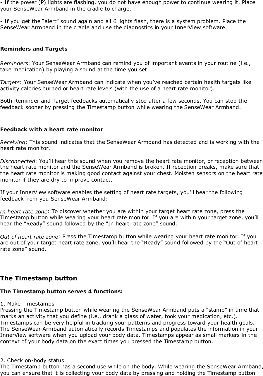 - If the power (P) lights are flashing, you do not have enough power to continue wearing it. Placeyour SenseWear Armband in the cradle to charge.- If you get the “alert” sound again and all 6 lights flash, there is a system problem. Place theSenseWear Armband in the cradle and use the diagnostics in your InnerView software.Reminders and TargetsReminders: Your SenseWear Armband can remind you of important events in your routine (i.e.,take medication) by playing a sound at the time you set.Targets: Your SenseWear Armband can indicate when you’ve reached certain health targets likeactivity calories burned or heart rate levels (with the use of a heart rate monitor).Both Reminder and Target feedbacks automatically stop after a few seconds. You can stop thefeedback sooner by pressing the Timestamp button while wearing the SenseWear Armband.Feedback with a heart rate monitorReceiving: This sound indicates that the SenseWear Armband has detected and is working with theheart rate monitor.Disconnected: You’ll hear this sound when you remove the heart rate monitor, or reception betweenthe heart rate monitor and the SenseWear Armband is broken. If reception breaks, make sure thatthe heart rate monitor is making good contact against your chest. Moisten sensors on the heart ratemonitor if they are dry to improve contact.If your InnerView software enables the setting of heart rate targets, you’ll hear the followingfeedback from you SenseWear Armband:In heart rate zone: To discover whether you are within your target heart rate zone, press theTimestamp button while wearing your heart rate monitor. If you are within your target zone, you’llhear the “Ready” sound followed by the “In heart rate zone” sound.Out of heart rate zone: Press the Timestamp button while wearing your heart rate monitor. If youare out of your target heart rate zone, you’ll hear the “Ready” sound followed by the “Out of heartrate zone” sound.The Timestamp buttonThe Timestamp button serves 4 functions:1. Make TimestampsPressing the Timestamp button while wearing the SenseWear Armband puts a “stamp” in time thatmarks an activity that you define (i.e., drank a glass of water, took your medication, etc.).Timestamps can be very helpful in tracking your patterns and progress toward your health goals.The SenseWear Armband automatically records Timestamps and populates the information in yourInnerView software when you upload your body data. Timestamps appear as small markers in thecontext of your body data on the exact times you pressed the Timestamp button.2. Check on-body statusThe Timestamp button has a second use while on the body. While wearing the SenseWear Armband,you can ensure that it is collecting your body data by pressing and holding the Timestamp button