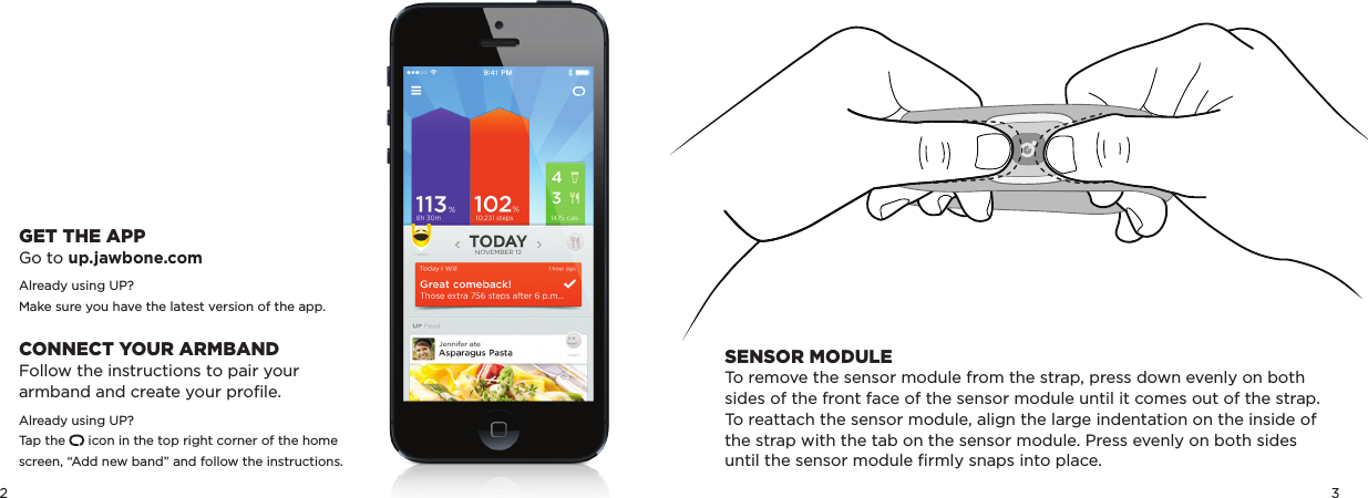 2 3SENSOR MODULETo remove the sensor module from the strap, press down evenly on both sides of the front face of the sensor module until it comes out of the strap.To reattach the sensor module, align the large indentation on the inside of the strap with the tab on the sensor module. Press evenly on both sides until the sensor module ﬁrmly snaps into place.GET THE APPGo to up.jawbone.comAlready using UP?Make sure you have the latest version of the app. CONNECT YOUR ARMBANDFollow the instructions to pair your  armband and create your proﬁle.Already using UP?Tap the      icon in the top right corner of the home screen, “Add new band” and follow the instructions.