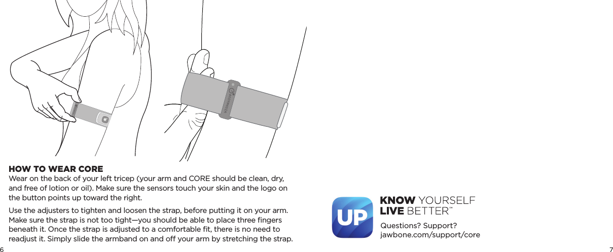 6 7Questions? Support?jawbone.com/support/coreHOW TO WEAR COREWear on the back of your left tricep (your arm and CORE should be clean, dry, and free of lotion or oil). Make sure the sensors touch your skin and the logo on the button points up toward the right.Use the adjusters to tighten and loosen the strap, before putting it on your arm. Make sure the strap is not too tight—you should be able to place three ﬁngers beneath it. Once the strap is adjusted to a comfortable ﬁt, there is no need to readjust it. Simply slide the armband on and o your arm by stretching the strap.