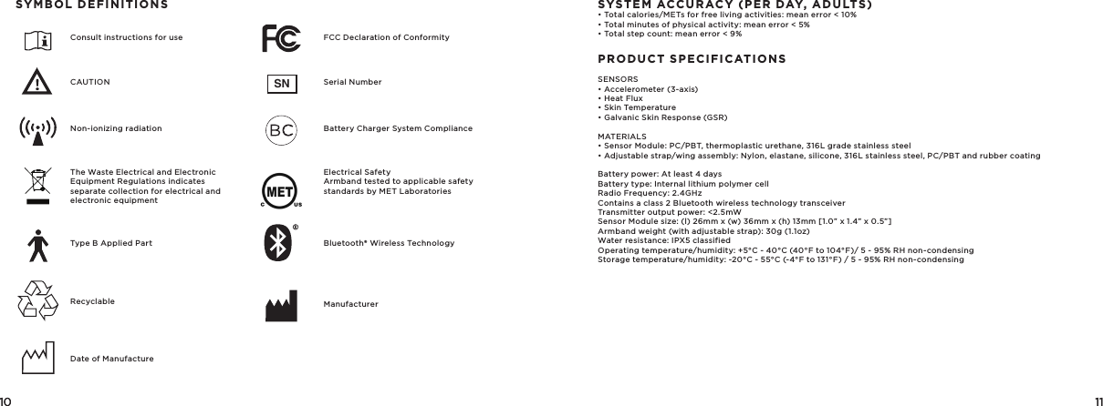 10 11SN10 11   SYMBOL DEFINITIONSConsult instructions for use FCC Declaration of ConformityNon-ionizing radiation Battery Charger System ComplianceType B Applied Part Bluetooth® Wireless TechnologyDate of ManufactureManufacturerCAUTION Serial NumberThe Waste Electrical and Electronic Equipment Regulations indicatesseparate collection for electrical and electronic equipmentElectrical Safety  Armband tested to applicable safety standards by MET LaboratoriesRecyclableSYSTEM ACCURACY (PER DAY, ADULTS)• Total calories/METs for free living activities: mean error &lt; 10%• Total minutes of physical activity: mean error &lt; 5%• Total step count: mean error &lt; 9%PRODUCT SPECIFICATIONSSENSORS• Accelerometer (3-axis)• Heat Flux• Skin Temperature• Galvanic Skin Response (GSR)MATERIALS• Sensor Module: PC/PBT, thermoplastic urethane, 316L grade stainless steel• Adjustable strap/wing assembly: Nylon, elastane, silicone, 316L stainless steel, PC/PBT and rubber coatingBattery power: At least 4 daysBattery type: Internal lithium polymer cellRadio Frequency: 2.4GHzContains a class 2 Bluetooth wireless technology transceiverTransmitter output power: &lt;2.5mWSensor Module size: (l) 26mm x (w) 36mm x (h) 13mm [1.0” x 1.4” x 0.5”]Armband weight (with adjustable strap): 30g (1.1oz)Water resistance: IPX5 classifiedOperating temperature/humidity: +5°C - 40°C (40°F to 104°F)/ 5 - 95% RH non-condensingStorage temperature/humidity: -20°C - 55°C (-4°F to 131°F) / 5 - 95% RH non-condensing