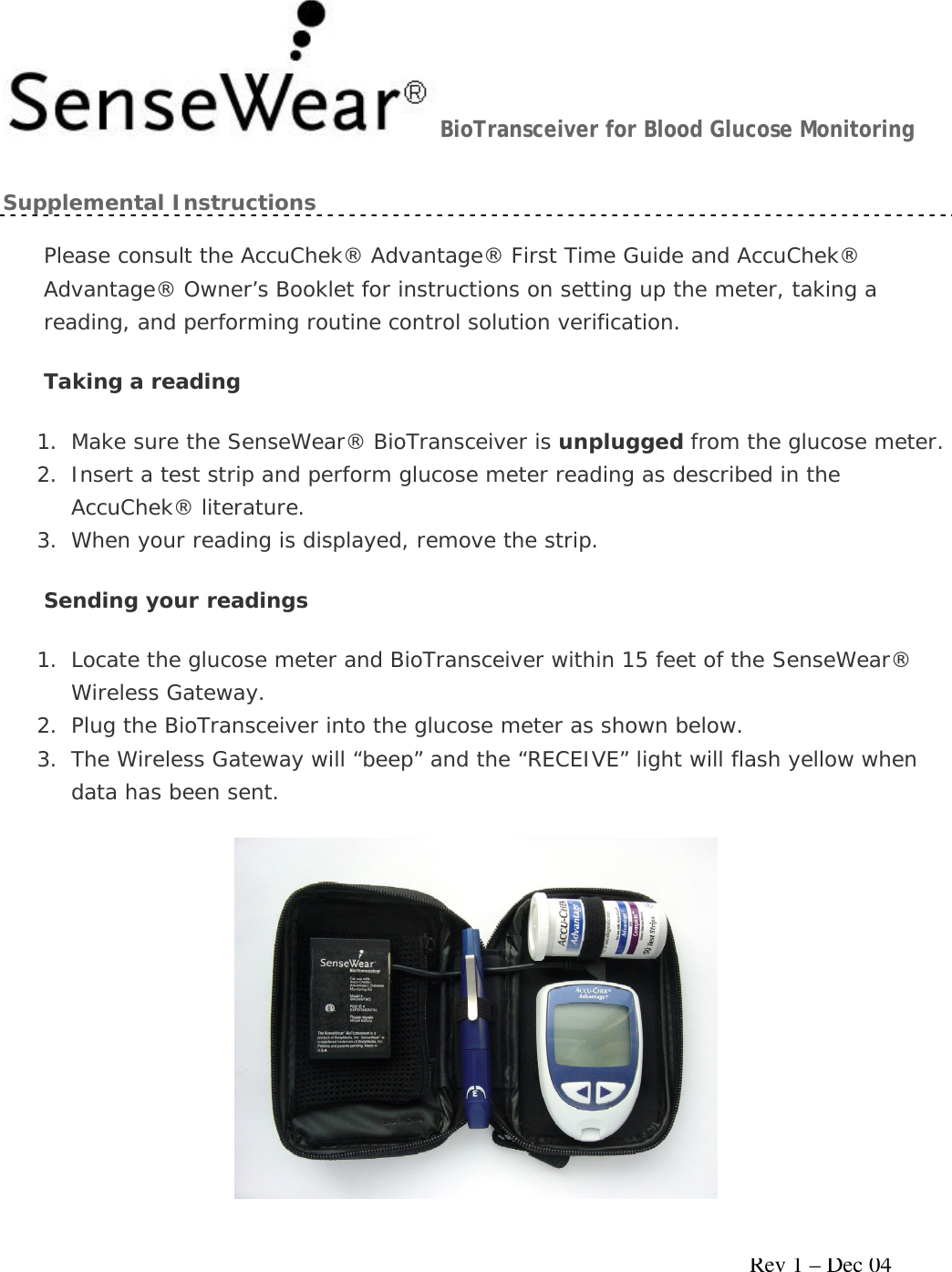     Rev 1 – Dec 04 BioTransceiver for Blood Glucose Monitoring Supplemental Instructions Please consult the AccuChek® Advantage® First Time Guide and AccuChek® Advantage® Owner’s Booklet for instructions on setting up the meter, taking a reading, and performing routine control solution verification. Taking a reading 1. Make sure the SenseWear® BioTransceiver is unplugged from the glucose meter. 2. Insert a test strip and perform glucose meter reading as described in the AccuChek® literature.  3. When your reading is displayed, remove the strip. Sending your readings 1. Locate the glucose meter and BioTransceiver within 15 feet of the SenseWear® Wireless Gateway. 2. Plug the BioTransceiver into the glucose meter as shown below. 3. The Wireless Gateway will “beep” and the “RECEIVE” light will flash yellow when data has been sent.  