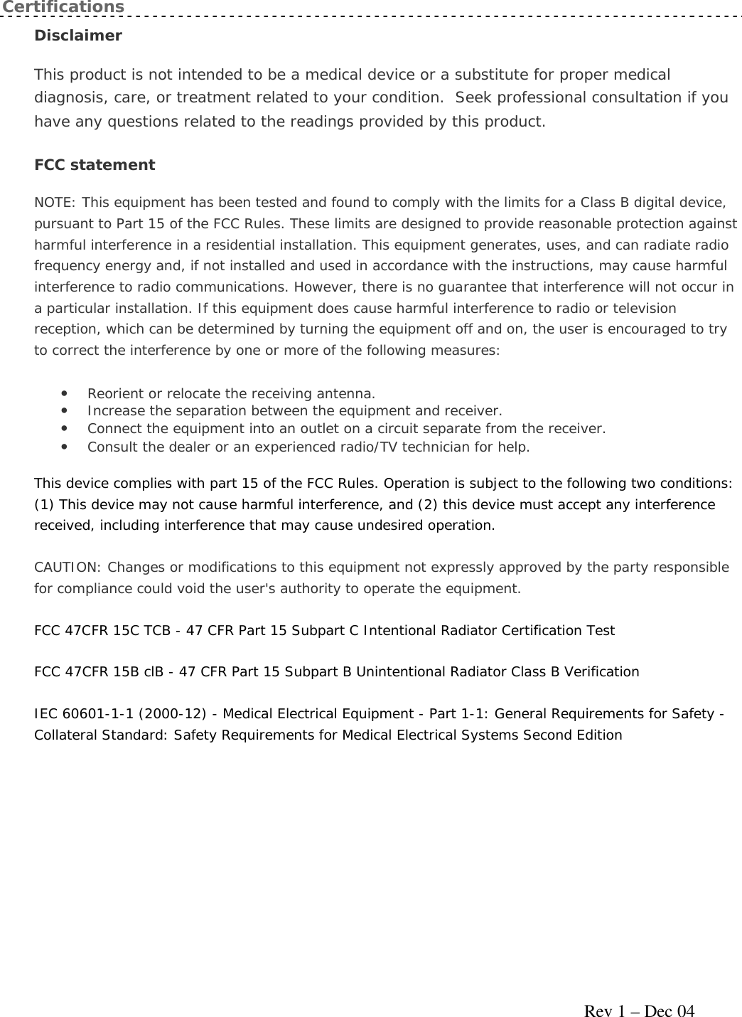     Rev 1 – Dec 04 Certifications Disclaimer  This product is not intended to be a medical device or a substitute for proper medical diagnosis, care, or treatment related to your condition.  Seek professional consultation if you have any questions related to the readings provided by this product. FCC statement  NOTE: This equipment has been tested and found to comply with the limits for a Class B digital device, pursuant to Part 15 of the FCC Rules. These limits are designed to provide reasonable protection against harmful interference in a residential installation. This equipment generates, uses, and can radiate radio frequency energy and, if not installed and used in accordance with the instructions, may cause harmful interference to radio communications. However, there is no guarantee that interference will not occur in a particular installation. If this equipment does cause harmful interference to radio or television reception, which can be determined by turning the equipment off and on, the user is encouraged to try to correct the interference by one or more of the following measures: • Reorient or relocate the receiving antenna.  • Increase the separation between the equipment and receiver.  • Connect the equipment into an outlet on a circuit separate from the receiver.  • Consult the dealer or an experienced radio/TV technician for help.  This device complies with part 15 of the FCC Rules. Operation is subject to the following two conditions: (1) This device may not cause harmful interference, and (2) this device must accept any interference received, including interference that may cause undesired operation. CAUTION: Changes or modifications to this equipment not expressly approved by the party responsible for compliance could void the user&apos;s authority to operate the equipment. FCC 47CFR 15C TCB - 47 CFR Part 15 Subpart C Intentional Radiator Certification Test FCC 47CFR 15B clB - 47 CFR Part 15 Subpart B Unintentional Radiator Class B Verification IEC 60601-1-1 (2000-12) - Medical Electrical Equipment - Part 1-1: General Requirements for Safety - Collateral Standard: Safety Requirements for Medical Electrical Systems Second Edition   