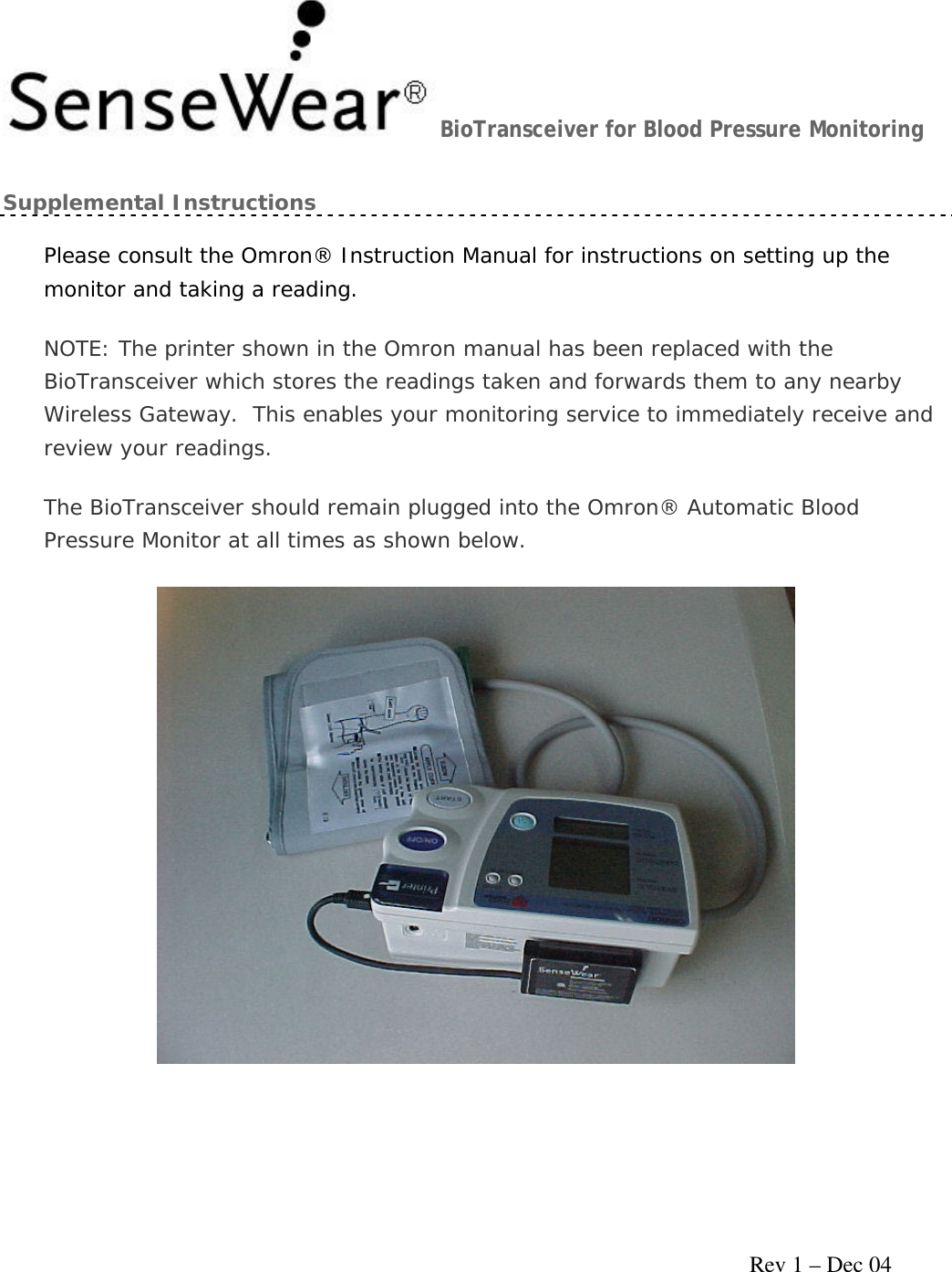     Rev 1 – Dec 04 BioTransceiver for Blood Pressure Monitoring Supplemental Instructions Please consult the Omron® Instruction Manual for instructions on setting up the monitor and taking a reading. NOTE: The printer shown in the Omron manual has been replaced with the BioTransceiver which stores the readings taken and forwards them to any nearby Wireless Gateway.  This enables your monitoring service to immediately receive and review your readings. The BioTransceiver should remain plugged into the Omron® Automatic Blood Pressure Monitor at all times as shown below.  