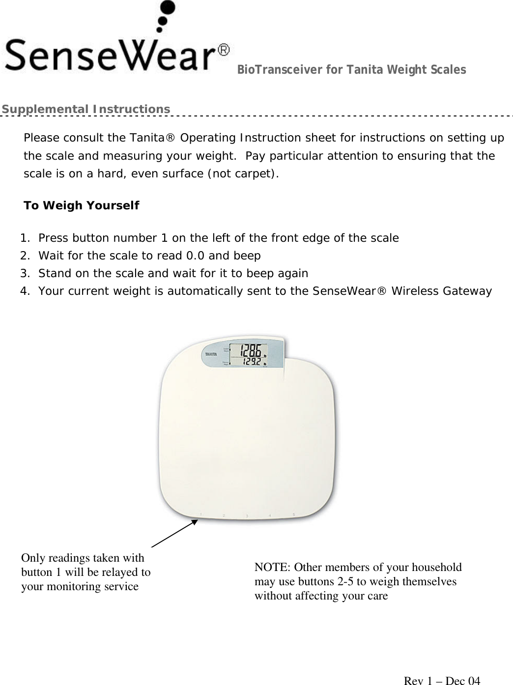     Rev 1 – Dec 04 BioTransceiver for Tanita Weight Scales Supplemental Instructions Please consult the Tanita® Operating Instruction sheet for instructions on setting up the scale and measuring your weight.  Pay particular attention to ensuring that the scale is on a hard, even surface (not carpet). To Weigh Yourself 1. Press button number 1 on the left of the front edge of the scale 2. Wait for the scale to read 0.0 and beep 3. Stand on the scale and wait for it to beep again 4. Your current weight is automatically sent to the SenseWear® Wireless Gateway Only readings taken with button 1 will be relayed to your monitoring service NOTE: Other members of your household may use buttons 2-5 to weigh themselves without affecting your care 