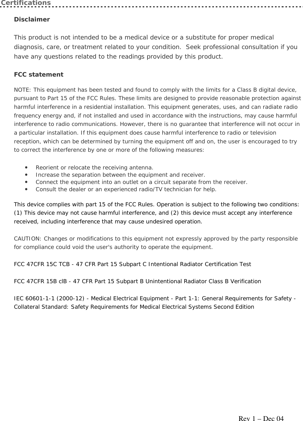     Rev 1 – Dec 04 Certifications Disclaimer This product is not intended to be a medical device or a substitute for proper medical diagnosis, care, or treatment related to your condition.  Seek professional consultation if you have any questions related to the readings provided by this product. FCC statement  NOTE: This equipment has been tested and found to comply with the limits for a Class B digital device, pursuant to Part 15 of the FCC Rules. These limits are designed to provide reasonable protection against harmful interference in a residential installation. This equipment generates, uses, and can radiate radio frequency energy and, if not installed and used in accordance with the instructions, may cause harmful interference to radio communications. However, there is no guarantee that interference will not occur in a particular installation. If this equipment does cause harmful interference to radio or television reception, which can be determined by turning the equipment off and on, the user is encouraged to try to correct the interference by one or more of the following measures: • Reorient or relocate the receiving antenna.  • Increase the separation between the equipment and receiver.  • Connect the equipment into an outlet on a circuit separate from the receiver.  • Consult the dealer or an experienced radio/TV technician for help.  This device complies with part 15 of the FCC Rules. Operation is subject to the following two conditions: (1) This device may not cause harmful interference, and (2) this device must accept any interference received, including interference that may cause undesired operation. CAUTION: Changes or modifications to this equipment not expressly approved by the party responsible for compliance could void the user&apos;s authority to operate the equipment. FCC 47CFR 15C TCB - 47 CFR Part 15 Subpart C Intentional Radiator Certification Test FCC 47CFR 15B clB - 47 CFR Part 15 Subpart B Unintentional Radiator Class B Verification IEC 60601-1-1 (2000-12) - Medical Electrical Equipment - Part 1-1: General Requirements for Safety - Collateral Standard: Safety Requirements for Medical Electrical Systems Second Edition  