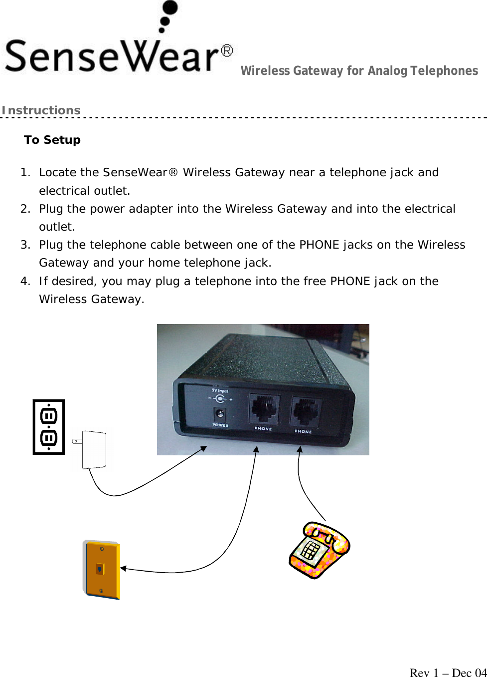     Rev 1 – Dec 04 Wireless Gateway for Analog Telephones Instructions To Setup 1. Locate the SenseWear® Wireless Gateway near a telephone jack and electrical outlet. 2. Plug the power adapter into the Wireless Gateway and into the electrical outlet. 3. Plug the telephone cable between one of the PHONE jacks on the Wireless Gateway and your home telephone jack. 4. If desired, you may plug a telephone into the free PHONE jack on the Wireless Gateway.  