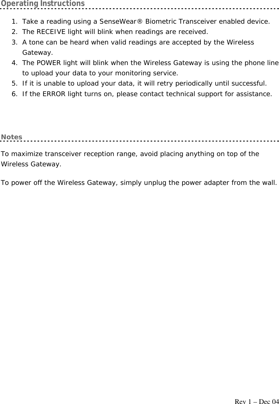     Rev 1 – Dec 04 Operating Instructions 1. Take a reading using a SenseWear® Biometric Transceiver enabled device. 2. The RECEIVE light will blink when readings are received. 3. A tone can be heard when valid readings are accepted by the Wireless Gateway. 4. The POWER light will blink when the Wireless Gateway is using the phone line to upload your data to your monitoring service. 5. If it is unable to upload your data, it will retry periodically until successful. 6. If the ERROR light turns on, please contact technical support for assistance.  Notes To maximize transceiver reception range, avoid placing anything on top of the Wireless Gateway. To power off the Wireless Gateway, simply unplug the power adapter from the wall. 