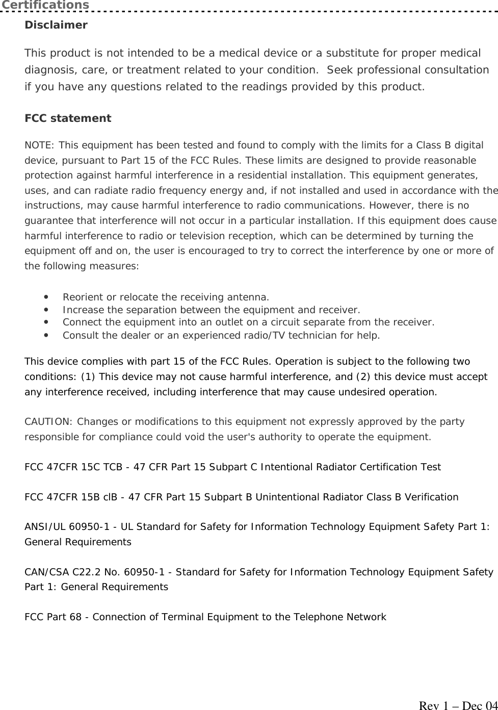     Rev 1 – Dec 04 Certifications Disclaimer  This product is not intended to be a medical device or a substitute for proper medical diagnosis, care, or treatment related to your condition.  Seek professional consultation if you have any questions related to the readings provided by this product. FCC statement  NOTE: This equipment has been tested and found to comply with the limits for a Class B digital device, pursuant to Part 15 of the FCC Rules. These limits are designed to provide reasonable protection against harmful interference in a residential installation. This equipment generates, uses, and can radiate radio frequency energy and, if not installed and used in accordance with the instructions, may cause harmful interference to radio communications. However, there is no guarantee that interference will not occur in a particular installation. If this equipment does cause harmful interference to radio or television reception, which can be determined by turning the equipment off and on, the user is encouraged to try to correct the interference by one or more of the following measures: • Reorient or relocate the receiving antenna.  • Increase the separation between the equipment and receiver.  • Connect the equipment into an outlet on a circuit separate from the receiver.  • Consult the dealer or an experienced radio/TV technician for help.  This device complies with part 15 of the FCC Rules. Operation is subject to the following two conditions: (1) This device may not cause harmful interference, and (2) this device must accept any interference received, including interference that may cause undesired operation. CAUTION: Changes or modifications to this equipment not expressly approved by the party responsible for compliance could void the user&apos;s authority to operate the equipment. FCC 47CFR 15C TCB - 47 CFR Part 15 Subpart C Intentional Radiator Certification Test FCC 47CFR 15B clB - 47 CFR Part 15 Subpart B Unintentional Radiator Class B Verification ANSI/UL 60950-1 - UL Standard for Safety for Information Technology Equipment Safety Part 1: General Requirements CAN/CSA C22.2 No. 60950-1 - Standard for Safety for Information Technology Equipment Safety Part 1: General Requirements FCC Part 68 - Connection of Terminal Equipment to the Telephone Network 