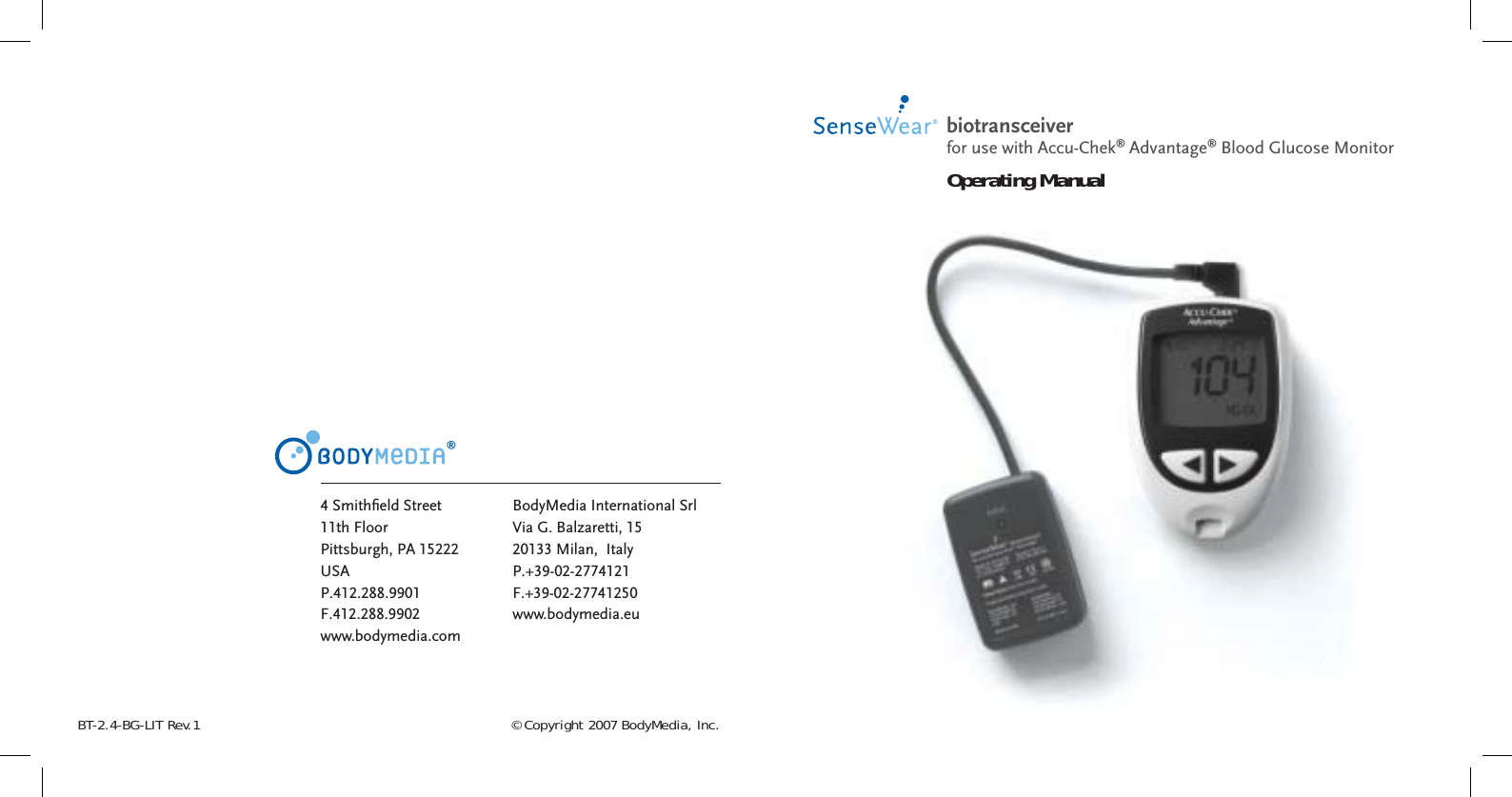 © Copyright 2007 BodyMedia, Inc.BT-2.4-BG-LIT Rev.1®4 Smithﬁ eld Street11th FloorPittsburgh, PA 15222USAP.412.288.9901F.412.288.9902www.bodymedia.comBodyMedia International SrlVia G. Balzaretti, 1520133 Milan,  Italy P.+39-02-2774121F.+39-02-27741250www.bodymedia.eubiotransceiver Operating Manualfor use with Accu-Chek® Advantage® Blood Glucose Monitor
