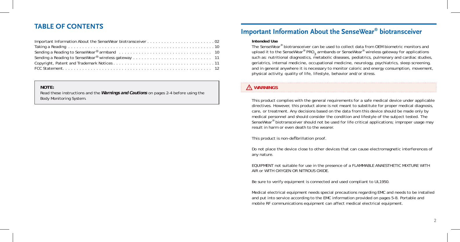 2Important Information About the SenseWear biotransceiver . . . . . . . . . . . . . . . . . . . . . . . .02Taking a Reading  . . . . . . . . . . . . . . . . . . . . . . . . . . . . . . . . . . . . . . . . . . . . . . . . . . . .10Sending a Reading to SenseWear® armband  . . . . . . . . . . . . . . . . . . . . . . . . . . . . . . . . .   10Sending a Reading to SenseWear® wireless gateway  . . . . . . . . . . . . . . . . . . . . . . . . . . . .   11Copyright, Patent and Trademark Notices . . . . . . . . . . . . . . . . . . . . . . . . . . . . . . . . . . . .11FCC Statement. . . . . . . . . . . . . . . . . . . . . . . . . . . . . . . . . . . . . . . . . . . . . . . . . . . . .   12Intended UseThe SenseWear® biotransceiver can be used to collect data from OEM biometric monitors and upload it to the SenseWear® PRO3 armbands or SenseWear® wireless gateway for applications such as: nutritional diagnostics, metabolic diseases, pediatrics, pulmonary and cardiac studies, geriatrics, internal medicine, occupational medicine, neurology, psychiatrics, sleep screening, and in general anywhere it is necessary to monitor caloric and energy consumption, movement, physical activity, quality of life, lifestyle, behavior and/or stress.Important Information About the SenseWear® biotransceiverTABLE OF CONTENTS     WARNINGSThis product complies with the general requirements for a safe medical device under applicable directives. However, this product alone is not meant to substitute for proper medical diagnosis, care, or treatment. Any decisions based on the data from this device should be made only by medical personnel and should consider the condition and lifestyle of the subject tested. The SenseWear® biotransceiver should not be used for life critical applications; improper usage may result in harm or even death to the wearer.This product is non-deﬁ brillation proof.Do not place the device close to other devices that can cause electromagnetic interferences of any nature.EQUIPMENT not suitable for use in the presence of a FLAMMABLE ANAESTHETIC MIXTURE WITH AIR or WITH OXYGEN OR NITROUS OXIDE.Be sure to verify equipment is connected and used compliant to UL1950.Medical electrical equipment needs special precautions regarding EMC and needs to be installed and put into service according to the EMC information provided on pages 5-8. Portable and mobile RF communications equipment can affect medical electrical equipment.NOTE:Read these instructions and the Warnings and Cautions on pages 2-4 before using the Body Monitoring System.