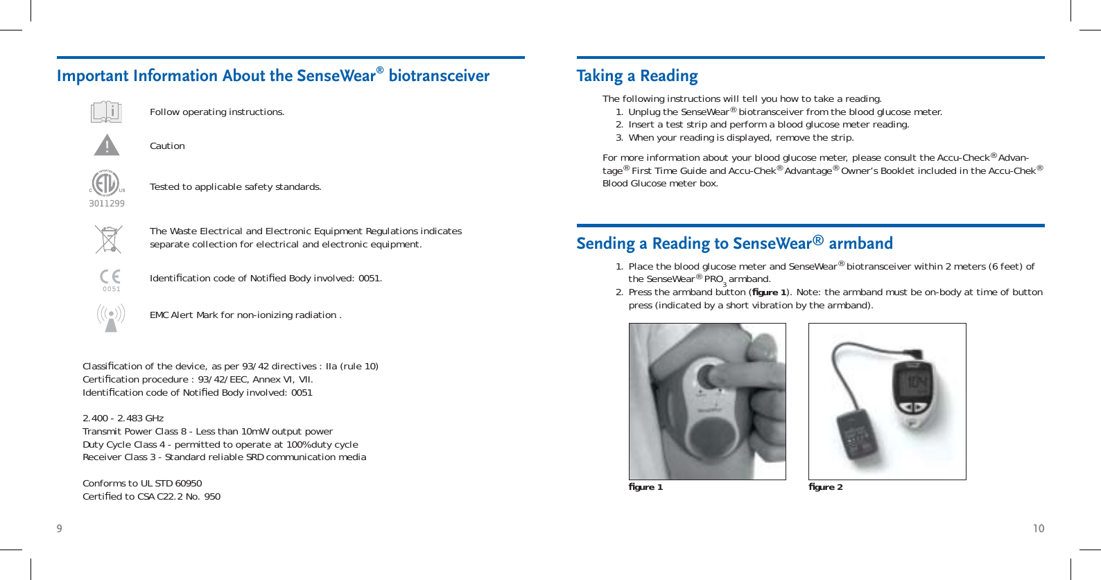 9 10Taking a ReadingThe following instructions will tell you how to take a reading. Unplug the SenseWear® biotransceiver from the blood glucose meter.Insert a test strip and perform a blood glucose meter reading. When your reading is displayed, remove the strip.1.2.3.For more information about your blood glucose meter, please consult the Accu-Check® Advan-tage® First Time Guide and Accu-Chek® Advantage® Owner’s Booklet included in the Accu-Chek® Blood Glucose meter box.Important Information About the SenseWear® biotransceiverFollow operating instructions. Caution The Waste Electrical and Electronic Equipment Regulations indicates separate collection for electrical and electronic equipment.Tested to applicable safety standards.Identiﬁ cation code of Notiﬁ ed Body involved: 0051.Classiﬁ cation of the device, as per 93/42 directives : IIa (rule 10)Certiﬁ cation procedure : 93/42/EEC, Annex VI, VII.Identiﬁ cation code of Notiﬁ ed Body involved: 00512.400 - 2.483 GHzTransmit Power Class 8 - Less than 10mW output powerDuty Cycle Class 4 - permitted to operate at 100% duty cycle Receiver Class 3 - Standard reliable SRD communication mediaConforms to UL STD 60950Certiﬁ ed to CSA C22.2 No. 950Place the blood glucose meter and SenseWear® biotransceiver within 2 meters (6 feet) of the SenseWear® PRO3 armband.Press the armband button (ﬁ gure 1). Note: the armband must be on-body at time of button press (indicated by a short vibration by the armband).1.2.Sending a Reading to SenseWear® armbandﬁ gure 1 ﬁ gure 2EMC Alert Mark for non-ionizing radiation .