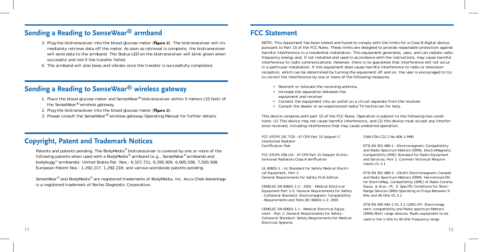 11 12Sending a Reading to SenseWear® armbandPlug the biotransceiver into the blood glucose meter (ﬁ gure 2). The biotransceiver will im-mediately retrieve data off the meter. As soon as retrieval is complete, the biotransceiver will send data to the armband. The Status LED on the biotransceiver will blink green when successful and red if the transfer failed. The armband will also beep and vibrate once the transfer is successfully completed.3.4.Sending a Reading to SenseWear® wireless gatewayPlace the blood glucose meter and SenseWear® biotransceiver within 5 meters (15 feet) of the SenseWear® wireless gateway.Plug the biotransceiver into the blood glucose meter (ﬁ gure 2).Please consult the SenseWear® wireless gateway Operating Manual for further details.1.2.3.FCC StatementNOTE: This equipment has been tested and found to comply with the limits for a Class B digital device, pursuant to Part 15 of the FCC Rules. These limits are designed to provide reasonable protection against harmful interference in a residential installation. This equipment generates, uses, and can radiate radio frequency energy and, if not installed and used in accordance with the instructions, may cause harmful interference to radio communications. However, there is no guarantee that interference will not occur in a particular installation. If this equipment does cause harmful interference to radio or television reception, which can be determined by turning the equipment off and on, the user is encouraged to try to correct the interference by one or more of the following measures:Reorient or relocate the receiving antenna. Increase the separation between the equipment and receiver. Connect the equipment into an outlet on a circuit separate from the receiver. Consult the dealer or an experienced radio/TV technician for help. This device complies with part 15 of the FCC Rules. Operation is subject to the following two condi-tions: (1) This device may not cause harmful interference, and (2) this device must accept any interfer-ence received, including interference that may cause undesired operation.••••Patents and patents pending. The BodyMedia® biotransceiver is covered by one or more of the following patents when used with a BodyMedia® armband (e.g., SenseWear® armbands and bodybugg™ armbands): United States Pat. Nos.: 6,527,711, 6,595,929, 6,605,038, 7,020,508; European Patent Nos.: 1,292,217, 1,292,218; and various worldwide patents pending.SenseWear® and BodyMedia® are registered trademarks of BodyMedia, Inc. Accu-Chek Advantage is a registered trademark of Roche Diagnostic Corporation.Copyright, Patent and Trademark Notices FCC 47CFR 15C TCB - 47 CFR Part 15 Subpart C Intentional Radiator Certiﬁ cation TestFCC 47CFR 15B clA - 47 CFR Part 15 Subpart B Unin-tentional Radiators Class A Veriﬁ cationUL 60601-1 - UL Standard for Safety Medical Electri-cal Equipment, Part 1: General Requirements for Safety First EditionCENELEC EN 60601-1-2 - 2001 - Medical Electrical Equipment Part 1-2: General Requirements for Safety - Collateral Standard: Electromagnetic Compatibility - Requirements and Tests IEC 60601-1-2: 2001CENELEC EN 60601-1-1 - Medical Electrical Equip-ment - Part 1: General Requirements for Safety - Collateral Standard: Safety Requirements for Medical Electrical Systems.CAN/CSA-C22.2 No.606.1-M90ETSI EN 301 489-1 - Electromagnetic Compatibility and Radio Spectrum Matters (ERM); ElectroMagnetic Compatibility (EMC) Standard for Radio Equipment and Services; Part 1: Common Technical Require-ments V1.3.1 ETSI EN 301 489-3 - (Draft) Electromagnetic Compat. and Radio Spectrum Matters (ERM); Harmonized EN for ElectroMag. Compatibility (EMC) of Radio Comms. Equip. &amp; Srvs.; Pt. 3: Speciﬁ c Conditions for Short-Range Devices (SRD) Operating on Freqs Between 9 KHz and 40 GHz V1.3.1ETSI EN 300 440-1 V1.3.1 (2001-07)  Electromag-netic compatibility and Radio spectrum Matters (ERM);Short range devices; Radio equipment to be used in the 1 GHz to 40 GHz frequency range