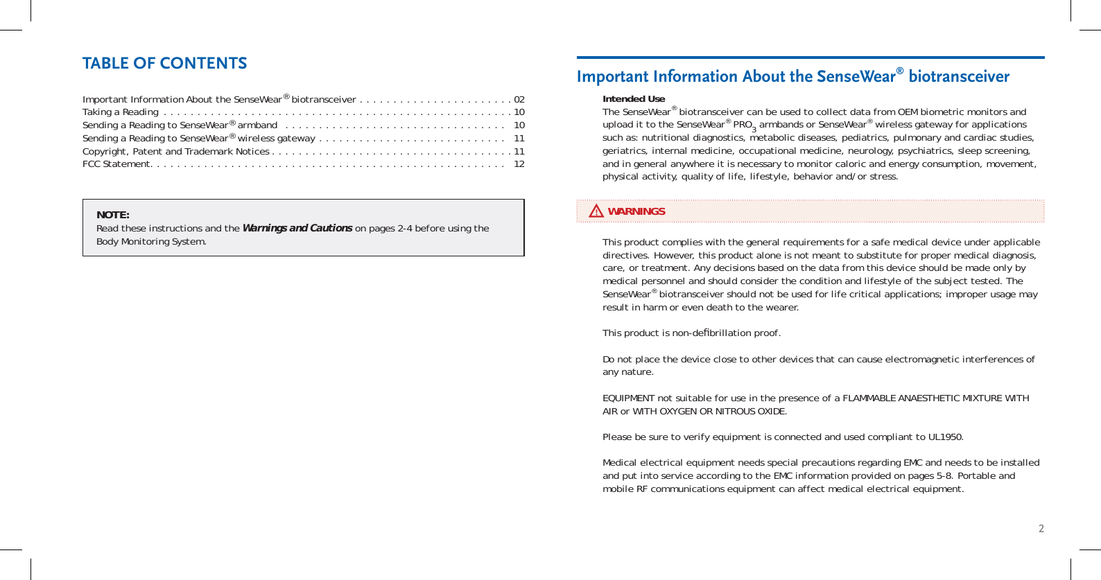 2Important Information About the SenseWear® biotransceiver . . . . . . . . . . . . . . . . . . . . . . .02Taking a Reading  . . . . . . . . . . . . . . . . . . . . . . . . . . . . . . . . . . . . . . . . . . . . . . . . . . . .10Sending a Reading to SenseWear® armband  . . . . . . . . . . . . . . . . . . . . . . . . . . . . . . . . .   10Sending a Reading to SenseWear® wireless gateway  . . . . . . . . . . . . . . . . . . . . . . . . . . . .   11Copyright, Patent and Trademark Notices . . . . . . . . . . . . . . . . . . . . . . . . . . . . . . . . . . . .11FCC Statement. . . . . . . . . . . . . . . . . . . . . . . . . . . . . . . . . . . . . . . . . . . . . . . . . . . . .   12NOTE:Read these instructions and the Warnings and Cautions on pages 2-4 before using the Body Monitoring System.Intended UseThe SenseWear® biotransceiver can be used to collect data from OEM biometric monitors and upload it to the SenseWear® PRO3 armbands or SenseWear® wireless gateway for applications such as: nutritional diagnostics, metabolic diseases, pediatrics, pulmonary and cardiac studies, geriatrics, internal medicine, occupational medicine, neurology, psychiatrics, sleep screening, and in general anywhere it is necessary to monitor caloric and energy consumption, movement, physical activity, quality of life, lifestyle, behavior and/or stress.Important Information About the SenseWear® biotransceiverTABLE OF CONTENTS     WARNINGSThis product complies with the general requirements for a safe medical device under applicable directives. However, this product alone is not meant to substitute for proper medical diagnosis, care, or treatment. Any decisions based on the data from this device should be made only by medical personnel and should consider the condition and lifestyle of the subject tested. The SenseWear® biotransceiver should not be used for life critical applications; improper usage may result in harm or even death to the wearer.This product is non-deﬁ brillation proof.Do not place the device close to other devices that can cause electromagnetic interferences of any nature.EQUIPMENT not suitable for use in the presence of a FLAMMABLE ANAESTHETIC MIXTURE WITH AIR or WITH OXYGEN OR NITROUS OXIDE.Please be sure to verify equipment is connected and used compliant to UL1950.Medical electrical equipment needs special precautions regarding EMC and needs to be installed and put into service according to the EMC information provided on pages 5-8. Portable and mobile RF communications equipment can affect medical electrical equipment.