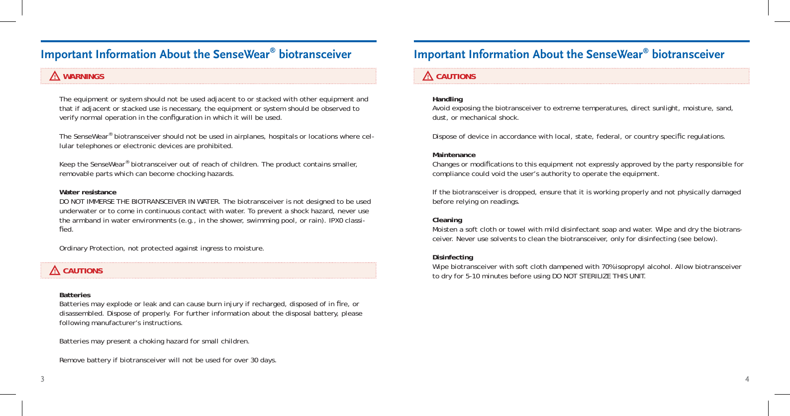 3 4     WARNINGSImportant Information About the SenseWear® biotransceiver     CAUTIONSImportant Information About the SenseWear® biotransceiverThe equipment or system should not be used adjacent to or stacked with other equipment and that if adjacent or stacked use is necessary, the equipment or system should be observed to verify normal operation in the conﬁ guration in which it will be used.The SenseWear® biotransceiver should not be used in airplanes, hospitals or locations where cel-lular telephones or electronic devices are prohibited.Keep the SenseWear® biotransceiver out of reach of children. The product contains smaller, removable parts which can become chocking hazards.Water resistance DO NOT IMMERSE THE BIOTRANSCEIVER IN WATER. The biotransceiver is not designed to be used underwater or to come in continuous contact with water. To prevent a shock hazard, never use the armband in water environments (e.g., in the shower, swimming pool, or rain). IPX0 classi-ﬁ ed. Ordinary Protection, not protected against ingress to moisture.Batteries Batteries may explode or leak and can cause burn injury if recharged, disposed of in ﬁ re, or disassembled. Dispose of properly. For further information about the disposal battery, please following manufacturer’s instructions.  Batteries may present a choking hazard for small children.Remove battery if biotransceiver will not be used for over 30 days.Handling Avoid exposing the biotransceiver to extreme temperatures, direct sunlight, moisture, sand, dust, or mechanical shock. Dispose of device in accordance with local, state, federal, or country speciﬁ c regulations.  Maintenance Changes or modiﬁ cations to this equipment not expressly approved by the party responsible for compliance could void the user’s authority to operate the equipment.If the biotransceiver is dropped, ensure that it is working properly and not physically damaged before relying on readings.Cleaning Moisten a soft cloth or towel with mild disinfectant soap and water. Wipe and dry the biotrans-ceiver. Never use solvents to clean the biotransceiver, only for disinfecting (see below).Disinfecting Wipe biotransceiver with soft cloth dampened with 70% isopropyl alcohol. Allow biotransceiver to dry for 5-10 minutes before using DO NOT STERILIZE THIS UNIT.      CAUTIONS