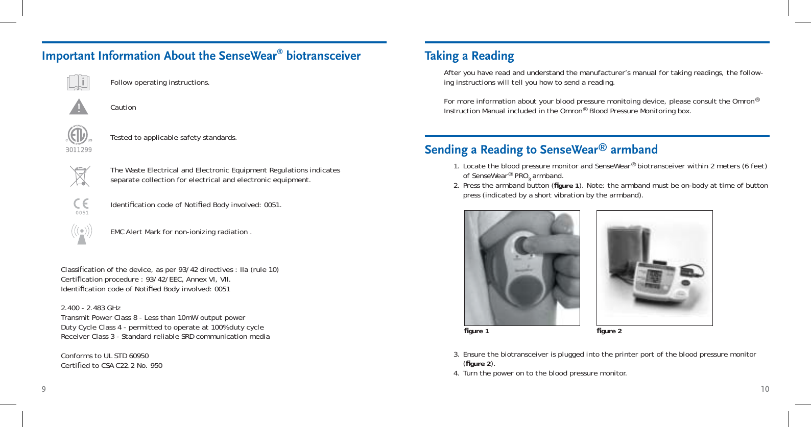 9 10Taking a ReadingAfter you have read and understand the manufacturer’s manual for taking readings, the follow-ing instructions will tell you how to send a reading. For more information about your blood pressure monitoing device, please consult the Omron® Instruction Manual included in the Omron® Blood Pressure Monitoring box.Locate the blood pressure monitor and SenseWear® biotransceiver within 2 meters (6 feet) of SenseWear® PRO3 armband.Press the armband button (ﬁ gure 1). Note: the armband must be on-body at time of button press (indicated by a short vibration by the armband).1.2.Sending a Reading to SenseWear® armbandﬁ gure 1 ﬁ gure 2Ensure the biotransceiver is plugged into the printer port of the blood pressure monitor (ﬁ gure 2).Turn the power on to the blood pressure monitor.3.4.Important Information About the SenseWear® biotransceiverFollow operating instructions. Caution The Waste Electrical and Electronic Equipment Regulations indicates separate collection for electrical and electronic equipment.Tested to applicable safety standards.Identiﬁ cation code of Notiﬁ ed Body involved: 0051.Classiﬁ cation of the device, as per 93/42 directives : IIa (rule 10)Certiﬁ cation procedure : 93/42/EEC, Annex VI, VII.Identiﬁ cation code of Notiﬁ ed Body involved: 00512.400 - 2.483 GHzTransmit Power Class 8 - Less than 10mW output powerDuty Cycle Class 4 - permitted to operate at 100% duty cycle Receiver Class 3 - Standard reliable SRD communication mediaConforms to UL STD 60950Certiﬁ ed to CSA C22.2 No. 950EMC Alert Mark for non-ionizing radiation .